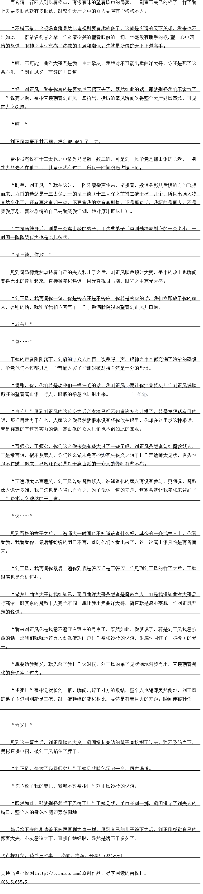 
道后接下来的剧情差不多跟原剧之中一样,到自己的儿子跪下之后,士风感觉自CK
颜面大失,心灰意冷之下,直接自绝经脉,显然是活不了多久了。。
上去要多惬意就有多惬意,跟整个大厅之中的众人显得有些格格不入。
小错不销,这现场自播果然比电视剧要有趣的多了,这就是所谐的大下英雄,看采也不
过如此!一群活名钓管之辈:玄清冷笑的望看眼前的一切,丝呈没有插于的欲.望,心中暗
塔的想道,眼神之中也充满了浓浓的不屑和明训。这就是所请谓的大下上语高手
明,不口能,曲注大哥人是我一生之挚友,找绝对不口能出实曲注大哥,你还是死了这
条心吧!”刘正风义正言辞的开口道,好!刘正风,看来你真的是要执迷不悟下去了,既然如此的话,那就别怪我们不客气了
!”说完之后,费彬直接朝看刘正风一掌拍出,凌厉的掌风瞬间吹得整个大厅劲风四起,可见
内力之深厚。
哼!
刘正风丝量不白不弱,提险牌510H去
费彬虽然说在十一太保之中修为5是数一数二的,口是刘正风毕党是得衡山派的长者,一与
功力丝毫不在他之下,甚至还犹有过之,所以一时间隐隐占据上风
助手,刘正风!”就在这时,一阵阵嘈杂声传来,紧接看,数道身影从后院的方向飞掠
而来,为首的赫然是十三太保之一的司马德(十三太保之前被玄清干掉了几个,所以出场人物
自然变化了,还有再次申明一点,不要掌我的文章套剧情,还是那句话,我写的是同人,不是
笑傲原剧,喜欢剧情的自己去看笑傲江湖,绝对原汁原味!)。
而在司马德身后,则是一众高山派的弟子,而这些弟子手中则劫持看刘府的一众老小,时间一阵阵哭喊声也是此起彼伏。
司马德,你敢!
见到司马德竞然劫持看自己的夫人和儿子之后,刘正风脸色顿时大变,手中的攻击也瞬间
变得无比的凌厉起来,直接将费彬逼退,目光直视司马德,眼神之中寒光因盛
刘I上,,我再同你一包,你是管应还是不管应!你者是管应的市,我们立即放了你出家
人,省则的话,就别怪我们不客气了!”」勉满脸阴狼的望看刘正风开口道
老爷!
.
」勉的声首刚阿洛下,刘时的众人也再一次粮呼一声,眼神之中也都允两了次派出战俱
华亮他们不过都只是一华肯通人塞了,此时被动持目然是十分的战具
混账,你、你们若是动他们一根汗毛的话,我刘正风定要让你挫骨扬灰!”刘正风满脸
赫狂的望着高山派一行人,眼底的杀意也进射出来
白知:”见到刘正风的这及应之后,玄清已经不知润该怎么吐槽了,若是发报话有用的
话,那还用武力一什么,人家这么做显然就根本没有将你放在眼里,你却在这里发这种报诂,若是你真的有这等实力的话,离山派的众人只怕也不敢如此的善张。
费师弟,师弟,你们这么做术兔有些太过了一些了吧,刘正风虽然说勾结静教效人
可是常言语,祸不及家人,你们这么做术兔有些太有失侠义之道了!”定逸师太见状,眉头也
忍不住皱了起来,显(cbce)然是对于嵩山派的一众人的做法有些不满。
定逸师太此言差美,正风勾结意教达人,谁知育他的家人有没有参与,更何况,魔教
大人诡计多端,找们这也是不得已而为之,为了正林止语的安危,这骂名就让找费杉来背好了
”赞杉大文溴然战开道
达”
见到费杉出样于之月,定速师太一时同也个知道象说什么好,县条的众西林入工,协看
看我,我看看你,最后都纷纷的闭口不言,此时他们也看出来了,这一次嵩山派只怕是有备而
来。(
刘正风,我再问你最后一遍你到底是答应还是不答应!”见到刘正风的样子之后,丁勉
眼底也是杀机迸射
做梦!曲洋大哥待找如知亡,而且曲洋大哥虽然说是魔教之人,但是我深知曲注大哥品
行高洁,跟其余的精教中人完全个同,想让我出实曲注大哥,简自就是知心委想!“正风华
定的说道
看来刘正风你是执意不算守左盟主的号令了,既然如此,做梦说了,者是刘正风执意抗
命的话,那我们源也誉五岳剑派清理厂:”费林杉冷冷的说道,眼底也人过了一抹凌万的光
芒。
想要动我师父,就先余了我!”这时候,刘正风的弟子见状猛地踏步而出,自接朝看赛
彬的身边冲了过去。
找死:”费彬见状长剑一抵,瞬间击碎了对方的喉结,整个人也随即轰然倒地,刘正风
的弟子不过刚刚路足二流,跟一流页峰的费彬相比,显然是有看巨大的寿出。晓间便被松杀
为义!”
见到这一幕之后,刘正风脸色大变,瞬间操起劳边的凳子直接掷了过去,猝不及防之下,费彬直接中招,被刘正风掐住了脖子。
刘正风,快放了我费师弟!”丁勉见状脸色猛地一变,厉声喝道
你不放了我的妻儿,我就不放费彬!”刘正风冷冷的说道。
既然如此,那就别怪我手下无情了!”丁勉见状,手中长剑一掷,瞬间洞穿了刘夫人的
胸口,整个人的身体也随即轰然倒地![
道后接下来的剧情差不多跟原剧之中一样,到自己的儿子跪下之后,士风感觉自CK
颜面大失,心灰意冷之下,直接自绝经脉,显然是活不了多久了。。
![