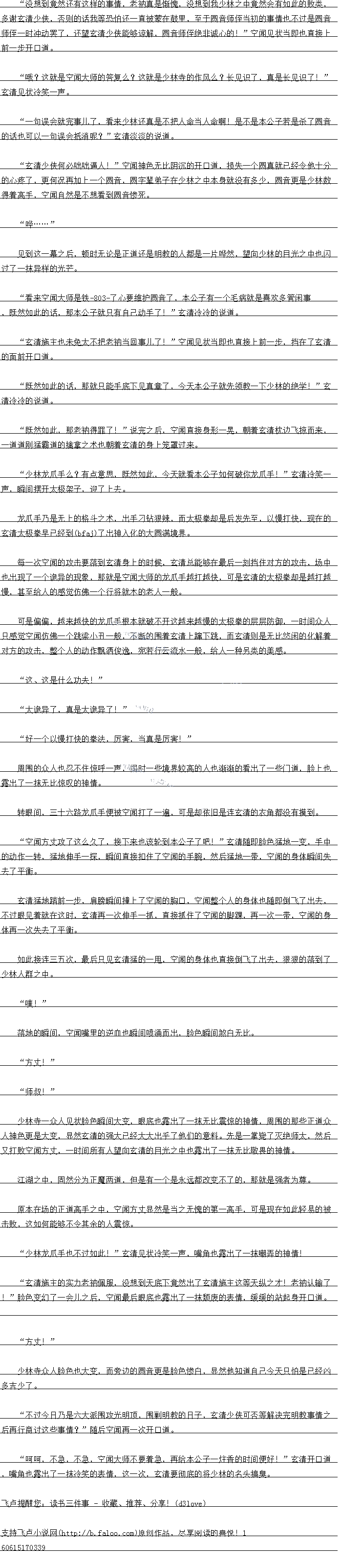 
少杯寺一众人见状脸色瞬同大变,眼底也露出了一抹无比震原的神情,周围的那华正道众
人神色更是大变,显然务清的强大已经大大出乎了他们出愿料。元是一拿第了火绝师太,然
义打败空闻方丈,一时间所有人望向玄清的目光之中也露出了一抹无比敬畏的神情。
江湖之中,固然分为正魔两道,但是有一个是永远都改变不了的,那就是强者为尊
原本在场的正道高手之中,空闻方丈显然是当之无愧的第一高手,可是现在如此轻易的被
击败,这如何能够不令其余的人震惊
少林龙小手也不过如此!”玄清见状冷笑一声,嘴角也露出了一抹嘲弄的神情
玄清施主的实力老衲佩服,没想到大底下竞然出了玄清施主这等天纵之才!老衲认输了
!”脸色变幻了一会儿之后,空闻最后眼底也露出了一抹颓废的表情,暖缓起旺汇道
方丈!”
少林寺众人脸色也大变,而芳边的圆首更是脸色惨白,显然他知道自已今大只旧是已经区
多吉少了。
不过今白乃是六大派围攻光明顶,围剿明教的白子,玄清少侠可否等解决完明教事情之
后再行商讨这些事情?”随后空闻再一次开口道
呵呵,不急,不急,空闻大师不要着急,再给本公子一炷香的时间便好!”玄清开口道
,嘴角也露出了一抹冷笑的表情,这一次,玄清要彻底的将少林的名头搞昊。。
多谢玄清少侠,合则的话找等们还一自被蒙在鼓里,全十圆首师佳当初的事情也不过是圆言
师佳一时冲动罢了,认望玄清少侠能够谅解,圆首师侄绝非诚心的!”空闻见状当即也自接上
前一步开口道
找:这就是空闻大师的答复么这就是少林寺的作风么:长见识了,具是长见识了!
玄清见状冷笑一声
一句误会就完事儿了,看来少林还真是不把人命当人命啊!是不是本公子若是杀了圆音
的话也可以一句误会抵消呢?”玄清淡淡的说道。
玄清少侠何必咄出退人:”空闻神色无比阴汽的开口道,损夫一个圆具就已经令他十分
的心客了,更何况再加上一个圆首,圆学辈弟子在少林之中本身就没有多少,圆首里是少林数
得看高于,空闻目然是不想者到圆首修死
”·….”
见到这一幕之后,顿时无论是正道还是明教的人都是一片哗然,同少赫的自函之由也闪
过了抹异样的光芒
看来空闻大师是铁/2/了心要维护圆首了,本公子有一个七病就是喜欢多管闲事,既
然如此的话,那本公子就只有自己动手了!”玄清冷冷的说道。
公清施王也术先太个把者两当口事儿了”空耳见状当即也自接上刖一步,挡仕了去清
的面前开道。
既然如此的话,那就只能手底下见真章了,今天本公子就先领教一下少林的绝学!”玄
清冷冷的说道。
既然如出,那老神得罪了:”说完之后,空闻自接身形一晃,朝有玄清力&掠血来
道道刚猛霸道的擒掌之术也朝看玄清的身上笼罩过来
少林龙儿手么?有点意思,既然如出,今大就看本公子如何设你龙手!”玄清冷笑兴
声,瞬间摆开太极架子,迎了法
龙小手乃是无上的格斗之术,出于国钻狼辣,而太极拳季却是后发先全,以慢打快,现在的
玄清太极拳早已经(cbce)到了出神入化的大圆满境界
每一次空闻的攻击要落到玄清身上的时候,玄清总能够在最后一刻挡住对方的攻击,场中
也出现了一个诡异的现象,那就是空闻大师的龙爪手越打越快,可是玄清的太极拳却是越打越
慢,甚全给人的感觉仍佛一个行将就木的老人一般。
可是偏偏,越来越快的龙八于根本就破不开这越来越慢的太极季的层层防御,一时间众人
是感前空耳历佛一个跳梁小书一股,不断的围看玄清上第下跳,中玄清则是无比悠床的化解看
对方的攻击,整个人的动作飘洒俊逸,死者行云流水一般,给人一种另类的天感
这、这是什么功夫!“
太诡异了,真园太诡异了!”
好一个以慢打快的拳法,厉害,当真是厉害!“
周围出众人也态个仕原呼一声,同时一些境界较高的人也新渐的看出了增道,脸上也
露出了一抹无比原收的神情。
转眼间,三十六路龙爪手便被空闻打了一遍,可是却依旧是连玄清的衣角都没有摸到
空耳万丈攻了这么久了,接卜来也该轮到本公子了吧!”玄清随即脸色猛地一变,于中
的动作一转,猛地伸手一探,瞬间直接扣住了空闻的手腕,然后猛地一带,空闻的身体瞬间失
去了平衡。
玄清盆地踏前一坛,肩膀瞬问撞上了空闻的胸」,空闻整个人的与身体也随即倒K了出去,不过眼见着就在这时,玄清再一次伸手一抓,直接抓住了空闻的脚踝,再一次一带,空闻的身
体再一次失去了所衡。(
如此接连一五次,最后只见玄清猛的一用,空闻的身体也直接倒飞了出去,狼狼的落到了
少林人群之中。
″噗!″
落地的瞬间,空闻嘴里的逆血也瞬间喷涌而出,脸色瞬间煞白无比
方丈!”
师叔![
少杯寺一众人见状脸色瞬同大变,眼底也露出了一抹无比震原的神情,周围的那华正道众
人神色更是大变,显然务清的强大已经大大出乎了他们出愿料。元是一拿第了火绝师太,然
义打败空闻方丈,一时间所有人望向玄清的目光之中也露出了一抹无比敬畏的神情。
江湖之中,固然分为正魔两道,但是有一个是永远都改变不了的,那就是强者为尊
原本在场的正道高手之中,空闻方丈显然是当之无愧的第一高手,可是现在如此轻易的被
击败,这如何能够不令其余的人震惊
少林龙小手也不过如此!”玄清见状冷笑一声,嘴角也露出了一抹嘲弄的神情
玄清施主的实力老衲佩服,没想到大底下竞然出了玄清施主这等天纵之才!老衲认输了
!”脸色变幻了一会儿之后,空闻最后眼底也露出了一抹颓废的表情,暖缓起旺汇道
方丈!”
少林寺众人脸色也大变,而芳边的圆首更是脸色惨白,显然他知道自已今大只旧是已经区
多吉少了。
不过今白乃是六大派围攻光明顶,围剿明教的白子,玄清少侠可否等解决完明教事情之
后再行商讨这些事情?”随后空闻再一次开口道
呵呵,不急,不急,空闻大师不要着急,再给本公子一炷香的时间便好!”玄清开口道
,嘴角也露出了一抹冷笑的表情,这一次,玄清要彻底的将少林的名头搞昊。。
![