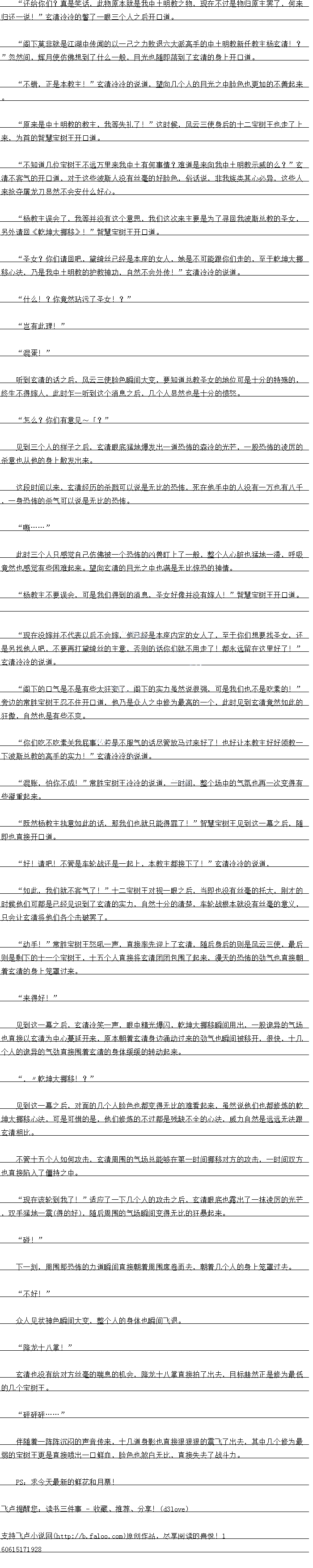 
幺清也没有给对万丝量的喘息的机会,降龙十八掌自接拍了出去,目标赫然正是修为最低
的几个宝树王
砰码.
伴随着一阵阵沉闷的声音传来,十几道身影也直接狼狼狼的震飞了出去,其中几个修为最
弱的宝树王更是直接喷出一口鲜血,脸色也煞白无比,直接失去了战斗力
PS:求今天最新的鲜花和月票!。
归还一说!”玄清冷冷的管了一眼三个人之后开口道
阁个莫非就是湖中传闻的以一之力败退六大派高于的中士明教新任教主杨玄清!
2
忽然间,辉月使仿佛想到了什么一般,目光也随即落到了玄清的身上开口道
小镇,正是本教主:”玄清冷冷的说道,望同儿个人的白光之中脸色也更加的不善起来
原来是中土明教的教主,我等失礼了」”这时候,风云一使身后的十二宝树王也走了上
来,为自的智慧宝树土开道。
不知道几位宝树王不远万里来我中土有何事情?难道是来向我中土明教示威的么?”玄
清不客气的开口道,对于这些波斯人没有丝毫的好脸色,俗话说,非我族类其心必异,这些人
来抢夺屠龙刀显然不会安什么好心
杨教主误会了,排等并没有议个意思,找们议次来主要是为了寻口找波斯总教的圣女
另外请《乞坤大邮移!智慧宝树王开道
圣女?你们请口吧,集绮丝已经是本座的女人,她是不口能跟你们走的,全于乾坤大挑
格心法,乃是我中士明教的护教神力,目然不会外传!”玄清冷冷的说道
什么!?你竟然玷污了圣女!?
“岂有此理!
“混蛋!
听到会清的站之后,风大一使脸巴瞬同大受,要知道总教圣女的地位口是十分的特殊战
终生不得嫁人,此时乍一听到这个消息之后,见个人显然也是十分的愤怒
怎么?你们有意见~?“
见到一个人的样子之后,玄清眼底猛地爆发出一道饰的森冷的光芒,一股布的凌厉的
杀意也从他的身上散发出来
区段时白创印以米,会清经力的余藏口以说是无比的k饰,死在他手中的人没有一万也有八
,一身布的杀气可以说是无比的总怖,…….
此时三个人只感觉自己仿佛被一个恐k怖的凶兽盯上了一般,整个人心脏也猛地一滞,呼吸
意然也感岗有些床难起来。望向玄清的白所之中也病是左比惊牌的神情
物教王个要误会,口是找们得到的消息,圣女好像开没有嫁入:”智慧玉树土开道
现在没嫁并不代表以后不会嫁,他已经是本座内定的女人了,至于你们想要找圣女,还
是另找他人吧,不要再打黛绮丝的主意,否则的话你们就不用走了!都永远留在这里好了!“
玄清冷冷的说道
阁下的气是不是有些人狂安了,阁下的实力虽然说很强,口是我们也不是吃索的!
等边的常性宝树土态不任开道,他马是众人之中降为最高的一个,此时见到玄清意然如出
土散,自然也是有望不爽
你们吃吃素关找屁事,若是个服气的诂尽管放马过来好了!也好让本教主好好领教
下波斯总教的高手的实力!”玄清冷冷的说道
混账,怕你不成!”常胜宝树王冷冷的说道,一时间,个场中的气氢也国一次变得有
些粥重电来
既然杨教主执意如此的话,那我们也就只能得罪了!”智慧宝树王见到这一幕之后,随
即也直接开口道。
实子:请吧!不管是车轮战还是一起上,不教主都接卜了!玄清冷冷的说道
如此,我们就不客气了!”一一宝树土对视一眼之同,当即也没有丝量耶托大,刚比
时候他们问都是已经见识到了玄清的实力,自然十分的清楚,车轮战根本就没有丝量的意义
只会让玄清将他们各个击破罢了
动手:”常胜宝树王怒吼一声,直接率先迎上了玄清,随后身后的则是风云一使,最后
则是利的一个宝树士,十五个人自接将会清团团包围了起米,漫大的饰战劲气也目接朝
看幺清的身上笼章过来
来得好!”(
见到议一幕之后,玄清冷笑一声,眼中精光爆人,乾坤大挑移瞬间用出,一股诡异的气场
也直接以玄清为中心墓延开来,原本朝着玄清身边涌动过来的劲气也瞬间被移开,很快,十几
个人的诡异的气劲直接围看玄清的身体缓缓的转动起来
”,乾坤大挪移!?
见到这一幕之同,对面战个人脸色也都变得无比的性着起米,虽然况他们也都修K比
坤大挪移心法,可是可惜的是,他们修炼的不过都是残缺不全的心法,威力自然是远远无法跟
玄清相比
不管十五个人如何攻击,玄清周围的气场总能够在第一时同挑移对方的攻击,一时间双力
也直接陷入了僵持之中。
现在该轮到我了”适应了一个人的攻击之后,玄清眼底也露出了一抹凌厉的光产
,双手猛地一震(赵赵的),随后周围的气场瞬电变得的狂暴起来。
″碰!“
下一刻,周围那怖的力道瞬间直接朝着周围席卷而去,朝着几个人的身上笼罩过去
“不好阻!
众人见状神色瞬间大变,整个人的身体也瞬间飞退。
降龙十八掌![
幺清也没有给对万丝量的喘息的机会,降龙十八掌自接拍了出去,目标赫然正是修为最低
的几个宝树王
砰码.
伴随着一阵阵沉闷的声音传来,十几道身影也直接狼狼狼的震飞了出去,其中几个修为最
弱的宝树王更是直接喷出一口鲜血,脸色也煞白无比,直接失去了战斗力
PS:求今天最新的鲜花和月票!。
![