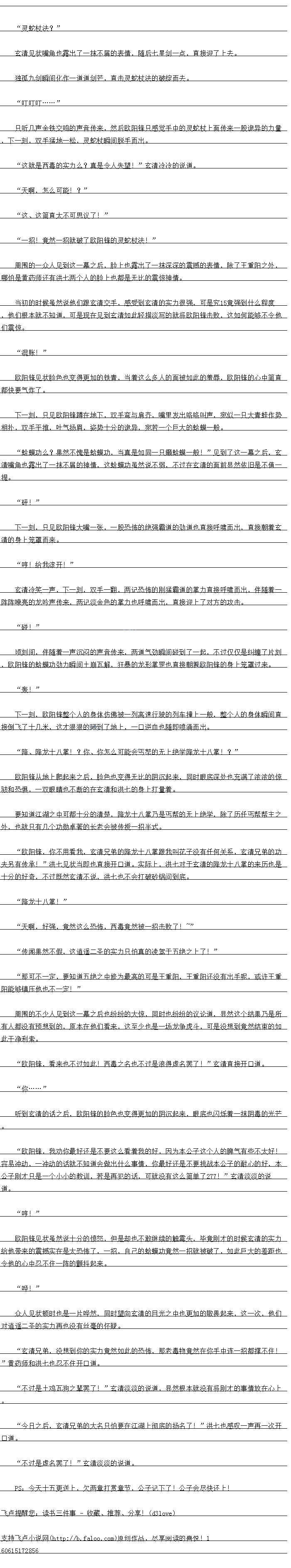 
周围的不少人见到这一幕之后也纷纷的大惊,同时也纷纷的议论道,显然这个结果乃是所
有人都没有预想到的,原本在他们看来,这至少也是一场龙争虎斗,可是没想到竟然结束的如
此干净利索。
欧阳锋,看来也不过如此!西毒之名也不过是浪得虚名罢了!“玄清自接开道
..
听到玄清的话之后,欧阳锋的脸色也变得更加的阴沉起来,眼底也闪烁着一抹阴毒的光芒
欧阳锋,力你最好还是不要议么者看找的好,因为本公子这个人的牌气有些不太好
容易冲动,一冲动的话就不知道会做出什么害情,你最好还是不要挑战本公子的心好,本
公子刚才只是一个小的教训,若是再犯的话,口就没有这公797简单了”玄清淡淡的说
道。
哼!”
欧阳锋见状虽然说十分的制怒,但是却也不取继续的触毒头,空意刚才的时候玄清的实力
给他带来的影据实在是太教饰了,一招,目已的蛤蟆功前然一招就被设了,如此巨大的差距也
令他的心中忍不住一阵的颤抖起来
晔!
众人见状顿时也是一片哗然,同时望向玄清的目光之中也更加的敬畏起来,这一次,他们
对退造圣的实力再也没有丝量的怀疑。
玄清弟,没想到你的实力前然如出的布,的老物党,在你于并连招都峰不任
”黄药师和洪士池忍不往开口道、
小过是十鸡瓦狗之辈罢了!”玄清淡淡的说道,显然根本就没有将刚才的事情放在心上
“今白之后,玄清兄弟的大名只怕要在江湖上彻底的扬名了!”洪七也感叹一声再一次开
口道。
不过是虚名罢了”玄清淡淡的说道
PS:今天十五更送上,欠两章打赏章节,公子记下了!公子会尽快还上!。
玄清见状嘴角也露出了一抹不屑的表情,随后七星剑一点,直接迎了上去。
独孤九剑瞬间化作一道道剑芒,直击灵蛇校法的破绽而去。
时….
只听儿声金铁交鸣的声首传来,然后欧阳锋只感园于中的泰蛇杖上面传来一股诡异的力量
,下一刻,双手猛地一松,灵蛇杖瞬间脱手而出
这就是西毒的实力么?真是令人失望!”玄清冷冷的说道
“天啊,怎么可能!?
这、这简直太不可思议了!”
一招!竟然一招就破了欧阳锋的灵蛇杖法!
周围的一众入见到这一幕之后,脸上也露出了一抹深深的震撼的表情,除了王重阳之外,哪怕是黄药师还有洪七两个人的脸上也都是无比的震惊神情
当初的时候虽然说他们跟玄清交于,感受到玄清的实力很强,口是究21党强到什么程度
,他们根本就不知道,可是现在见到玄清如此轻描淡写的就将欧阳锋击败,这如何能够不令他
们三凉
“混账!”
欧阳锋见状脸色也变得更加的铁青,当着这么多人的面被如此的羞辱,欧阳锋的心中简直
都快要气炸了。
下一刻,只见欧阳锋蹲在地下,双手弯与肩齐,嘴里发出咯喀叫声,宛似一只大青蛙作势
作下,双手平推,吐气扬盾,安势十分的施异,苑者一个巨大的哈煤一股。
蛤特力么?果然不愧是哈模功,当真是如同一只癞蛤模一般!“到了议一幕之后,么
清嘴角也露出了一抹不屑的神情,这蛤蟆功虽然说不弱,不过在玄清的面前显然依旧是不值
提。
砰!”
下一刻,只见欧阳锋大嘴一张,一股怖的绝强霸道的劲道也自接呼啸而出,自接朝看玄
清的身上笼罩而来
哼!给我滚开!
玄清冷关一声,刻,双手一翻,两记布K亚益销语的掌力自接呼啸血出,伴随有
阵阵嘹亮的龙吟声传来,两记淡金色的增力也呼啸而出,直接迎上了对方的攻击。
″碰!”
顶刻间,伴随看一声汽心的声首传来,两道气劲瞬间碰到了一起,不过仅仅是纠缠了片袭
欧阳锋的蛤蟆功劲力瞬间土崩瓦解,狃暴的垅浙缯增也直接朝着欧阳锋的身上宠罩过来
轰!
下一刻,欧阳锋整个人的身体仿佛被一列高速行驶的列车撞上一般,整个人的身·体瞬间直
接到飞了十几米,这才狼狼的砸到了地上,一口逆血也随即喷涌而出
降、降龙十八掌!?你、你怎么可能会丐帮的无上绝学降龙十八掌!?”
欧阳锋从地上爬起来之后,脸色也变得无比的阴沉起来,同时眼底深处也充满了浓浓的惊
级相态俱,一双眼睛也不断的在玄清和洪七的身上打量者
要知道汇湖之中可都十分的清楚,降龙十八拿力是与帮的无上绝学,除了历任与帮帮王了
外,世就只有几个功勋卓著的长老会被传接一落半式。()
欧阳锋,你不用看找,玄清兄弟的降龙一八皇跟我叫花子没有任何关条,玄清元弟的功
天另有传承:”决七见状当即也目接开道。实际上,洪七对于会清的降龙十八享出米历也是
十分的好奇,不过既然玄清不说,洪七也不会打破砂锅问到底
降龙十八掌!“
天啊,好强,竟然这么恐怖,西毒竟然被一招击败了!~”
传闻果然个假,这道遥二圣的实力只旧具的凌驾于五绝之上了!“
那可不一定,要知道五绝之中修为最高的可是王重阳,王重阳还没有出手呢,或许王属
阳能镇压他也不一定![
周围的不少人见到这一幕之后也纷纷的大惊,同时也纷纷的议论道,显然这个结果乃是所
有人都没有预想到的,原本在他们看来,这至少也是一场龙争虎斗,可是没想到竟然结束的如
此干净利索。
欧阳锋,看来也不过如此!西毒之名也不过是浪得虚名罢了!“玄清自接开道
..
听到玄清的话之后,欧阳锋的脸色也变得更加的阴沉起来,眼底也闪烁着一抹阴毒的光芒
欧阳锋,力你最好还是不要议么者看找的好,因为本公子这个人的牌气有些不太好
容易冲动,一冲动的话就不知道会做出什么害情,你最好还是不要挑战本公子的心好,本
公子刚才只是一个小的教训,若是再犯的话,口就没有这公797简单了”玄清淡淡的说
道。
哼!”
欧阳锋见状虽然说十分的制怒,但是却也不取继续的触毒头,空意刚才的时候玄清的实力
给他带来的影据实在是太教饰了,一招,目已的蛤蟆功前然一招就被设了,如此巨大的差距也
令他的心中忍不住一阵的颤抖起来
晔!
众人见状顿时也是一片哗然,同时望向玄清的目光之中也更加的敬畏起来,这一次,他们
对退造圣的实力再也没有丝量的怀疑。
玄清弟,没想到你的实力前然如出的布,的老物党,在你于并连招都峰不任
”黄药师和洪士池忍不往开口道、
小过是十鸡瓦狗之辈罢了!”玄清淡淡的说道,显然根本就没有将刚才的事情放在心上
“今白之后,玄清兄弟的大名只怕要在江湖上彻底的扬名了!”洪七也感叹一声再一次开
口道。
不过是虚名罢了”玄清淡淡的说道
PS:今天十五更送上,欠两章打赏章节,公子记下了!公子会尽快还上!。
![
