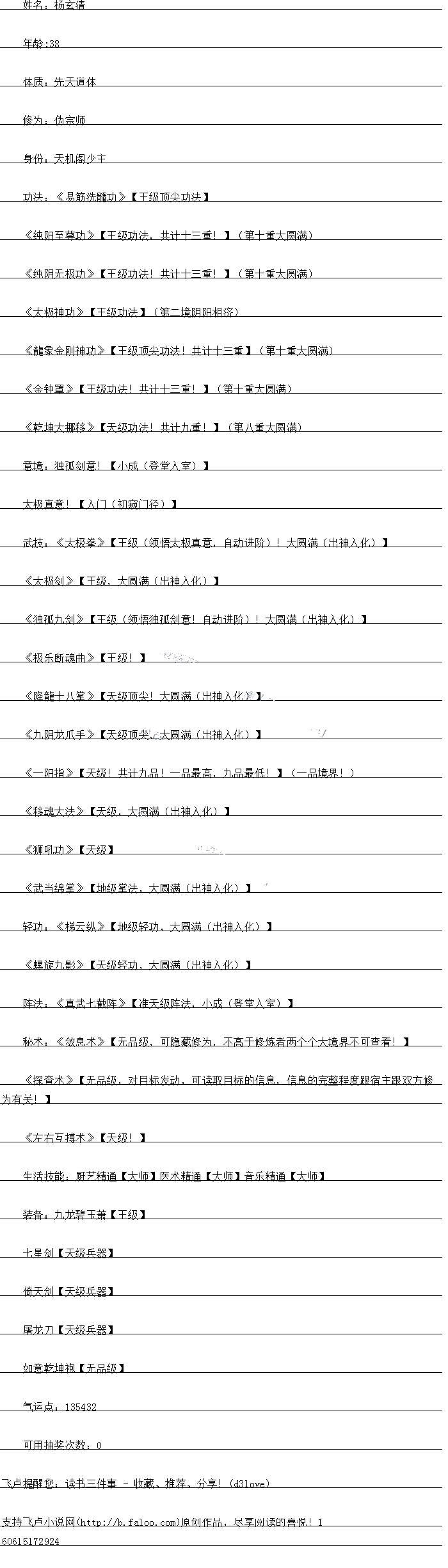 小成(登堂入室)
太极真意!【入门(初窥门径)
武技:《太极拳》【王级(领悟太极真意,自动进阶)!大圆满(出神入化)
《太极剑》【王级,天圆满(出神入化)
《独孤九剑》【王级(领悟独孤剑意!自动进阶)!大圆满(出神入化))
《极乐断魂曲》【王级!
《降能十八拿》【大级顶尖!大圆满(出神入化)
《九阴龙爪手》【天级顶尖,大圆满(出神入化)
《一阳指》【天级!共计九品!一品最高,因品最低!L(品境园!)
《移魂大法》【天级,大圆满(出神入化)】
《狮吼功》【天级)
风式当绵拿》【地级拿法,大圆满(出神入化))
轻功:《梯云纵》【地级轻功,大圆满(出神入化))
《螺旋九影》【天级轻功,达圆满(出神入出)L(
阵法:《真武七截阵》(准天级阵法,小成(登堂入室)
松术:《双息术》,无品级,口隐感修为,不高于修炼省两个个大境界小口当看:
《探查术》【无品级,对目标发动,可读取目标的信息,信息的完整程度跟宿主跟双方修
为有关!
《左右互搏术》【天级!)
生活技能:厨艺精通【大师】医术精通【大师】音乐精通【大师
装备:九龙碧玉萧【王级)
七星剑【天级兵器)
倚天剑【天级兵器
屠龙力【天级兵器
如意乾坤袍【无品级】[
气运点:135432
可用抽奖次数:0.
姓名:杨玄清
年龄:38
体质:先天道体
修为:伪宗师
身份:天机阁少主
功法:《易筋洗髓功》【王级顶尖功法
《纯阳至尊功》【王级功法,共计十三重!】(第十重大圆满
《纯阴无极功》【土级功法!共计十一重!」(第十重大圆满)
《太极神功》【王级功法】(第二境阴阳相济)
《能象金刚神功》【土级顶尖功法!共计十一重】(第十重大圆满
《金钟罩》【土级功法!共计十一重!)(第十重大圆满
《乾坤大挪移》(天级功法!共计九重!】(第八重大圆满)
点境:独剑意![小成(登堂入室)
太极真意!【入门(初窥门径)
武技:《太极拳》【王级(领悟太极真意,自动进阶)!大圆满(出神入化)
《太极剑》【王级,天圆满(出神入化)
《独孤九剑》【王级(领悟独孤剑意!自动进阶)!大圆满(出神入化))
《极乐断魂曲》【王级!
《降能十八拿》【大级顶尖!大圆满(出神入化)
《九阴龙爪手》【天级顶尖,大圆满(出神入化)
《一阳指》【天级!共计九品!一品最高,因品最低!L(品境园!)
《移魂大法》【天级,大圆满(出神入化)】
《狮吼功》【天级)
风式当绵拿》【地级拿法,大圆满(出神入化))
轻功:《梯云纵》【地级轻功,大圆满(出神入化))
《螺旋九影》【天级轻功,达圆满(出神入出)L(
阵法:《真武七截阵》(准天级阵法,小成(登堂入室)
松术:《双息术》,无品级,口隐感修为,不高于修炼省两个个大境界小口当看:
《探查术》【无品级,对目标发动,可读取目标的信息,信息的完整程度跟宿主跟双方修
为有关!
《左右互搏术》【天级!)
生活技能:厨艺精通【大师】医术精通【大师】音乐精通【大师
装备:九龙碧玉萧【王级)
七星剑【天级兵器)
倚天剑【天级兵器
屠龙力【天级兵器
如意乾坤袍【无品级】[
气运点:135432
可用抽奖次数:0.
![