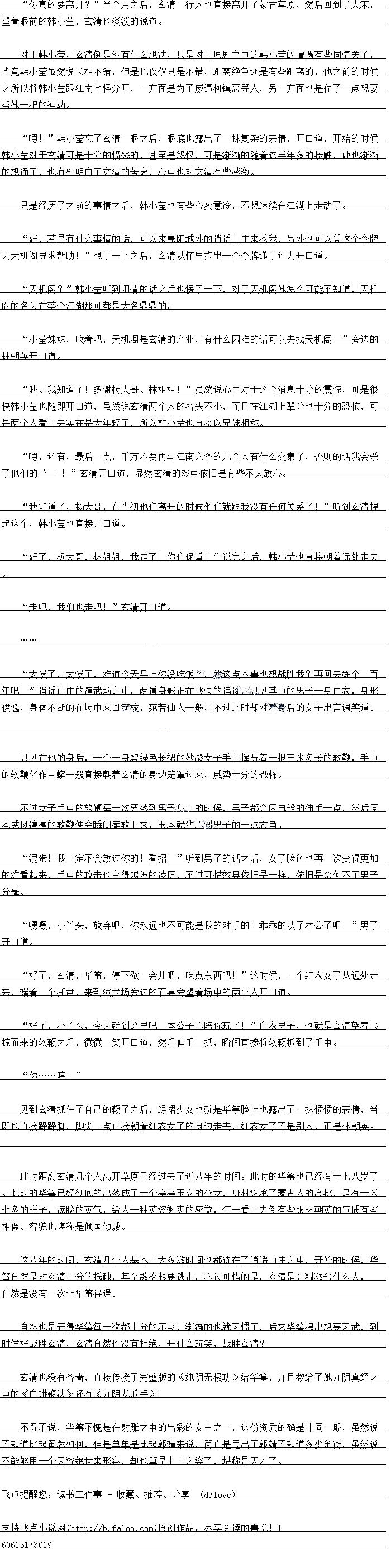 
不得不说,华筝不愧是在射雕之中的出彩的女主之一,这份资质的确是非同一股,虽然说
不知道比起黄蓉如何,但是单单是比起郭靖来说,简直是甩出了郭靖不知道多少条街,虽然说
不能够用一个天资绝世来形容,却也算是上上之姿了,堪称是天才了。g
望着眼前的韩小莹,玄清也淡淡的说道
对十韩小莹,玄清倒是没有什么想法,只是对于原剧之中的韩小莹的遭遇有些同情罢了
华前韩小牵虽然说长相不销,但是也仅仪只是不错,距离绝色还是有些距离的,他之前的时候
之所以将韩小莹跟江南七怪分开,一方面是为了威逼柯镇恶等人,另一方面也是存了一点想要
帮她一把中中动。
月:”韩小到芯了玄清一眼之后,眼底也露出了一抹复杂的表情,开道,开始的时候
韩小莹对于玄清可是十分的愤怒的,甚至是怨恨,可是渐渐的随着这半年多的接触,她也渐潮
的想通了,也有些明白了玄清的苦表,心中也对玄清有些感激。
只是经历了之前的事情之后,韩小莹也有些心灰意冷,不想继续在江湖上走动了。
好,省是有什么事情的话,以米赛阳的道造山上米我找,另外也口以凭区个令牌
去天机阁寻求帮助:”想了一下之后,玄清从怀里掏出一个令牌递了过去开口道
天机阁?”韩小莹听到闲情的话之后也愣了一下,对于天机阁她怎么可能不知道,因机
名K名实什中都是大名鼎鼎
小莹妹妹,收着吧,天机阁是玄清的产业,有什么困难的话可以去找天机阁!”旁边的
林朝英开口道。
我、我知道了!多谢杨大哥、林姐姐!”虽然说心中对于这个消息十分的震惊,可是很
快韩小室也随即开道,虽然说玄清两个人的名头小,而且在江湖上辈分也十分的态布,口
是两个人看上去实在是太年轻了,所以韩小莹也直接以兄妹相称。
限,讼有,最后一总,一万不要典与江南八怪的J,个人有什么公集了,合则的诂我会余
了他们的~”玄清开口道,显然玄清的戏中依旧是有些不太放心
我知道了,杨大哥,在当初他们离开的时候他们就跟我没有任何关系了!”听到玄清提
起这个,韩小莹也直接开口道。
好了,杨大哥,林姐姐,我走了!你们保重!”说完之后,韩小莹也直接朝着远处走去
走吧,我们也走吧!”玄清开口道
…
太慢了,太慢了,难道今天早上你没吃饭么,就这点本事也想战胜我?再回去练个百
年吧!”逍遥山庄的演武场之中,两道身影正在飞快的追逐,只见其中的男子一身白衣,身形
俊逸,身体不断的在场中来回穿梭,宛若仙人一般,不过此时却对看身后的女子出言调笑道。
只见在他的身后,一个一身碧绿色长裙的妙龄女子手中挥舞着一根三米多长的软鞭,手中
的软鞭化作巨蟒一般直接朝看玄清的身边笼罩过来,威势十分的&怖
不过女子手中的软触每一次要洛到男子身上的时候,男子都会闪电般的伸手一点,然后原
本威风票凛的软鞭便会瞬间庭软下来,根困就沾不副男子的一点农角
混重:我一正个会放过你的!看招!”听到男子的站之后,女子脸色也再一次变得更加
的难看起来,手中的攻击也变得越发的凌厉,不过可惜效果依旧是一样,依旧是奈何不了男子
分毫。
嘿嘿,小头,放弃吧,你永远也不可能是我的对手的!乖乖的从了本公子吧!”男子
开口道
好了,玄清,华筝,停下歇一会儿吧,吃点东西吧!”这时候,一个红衣女子从远处走
来,端着一个托益,来到演武场芳边的石案旁望看场中的两个人开道
好了,小丫头,今天就到这里吧!本公子不陪你玩了「”白衣男子,也就是玄清望看飞
掠而来的软鞭之后,微微一笑开口道,然后伸手一抓,瞬间直接将软鞭抓到了手中
你尔时!”(
见到玄清批任了目己的鞭子之后,绿裙少女也就是华筝脸上也露出了一抹愤愤的表情,当
即也自接跌跌脚,脚尖一点自接朝有红衣女子的身边走去,线衣女子不是别人,止是林朝英。
比时距离会清北个人离升早原已经过云了近八年的时间。此时的华争也已经有十七八多「
。此时的华筝已经彻底的出洛成了一个学号玉立的少女,与材继承了蒙古人的高挑,足有一米
七多的样子,满脸的英气,给人一种英姿飒爽的感觉,任一看上去倒有些跟林朝英的气质有些
相像。容锦也堪称是倾国体城
这八年的时间,玄清儿个人基本上大多数时间也都待在了道遥山庄之中,开始的时候,华
筝自然是对玄清十分的抵触,甚至数次想要逃走,不过可惜的是,玄清是(钱的好什么人
自然是没有一次让华筝得逞。
自然也是弄得华筝每一次都十分的不爽,渐渐的也就习惯了,后来华筝提出想要习武,到
时候好战胜玄清,玄清自然也没有拒绝,开什么玩笑,战胜玄清拔?
玄清也没有音尚,自接传授了完整版的《纯阴无极功》给华筝,并白教给了她九阴具
主的《上蟒鞭法》还有《力阳龙小手》![
不得不说,华筝不愧是在射雕之中的出彩的女主之一,这份资质的确是非同一股,虽然说
不知道比起黄蓉如何,但是单单是比起郭靖来说,简直是甩出了郭靖不知道多少条街,虽然说
不能够用一个天资绝世来形容,却也算是上上之姿了,堪称是天才了。g
![