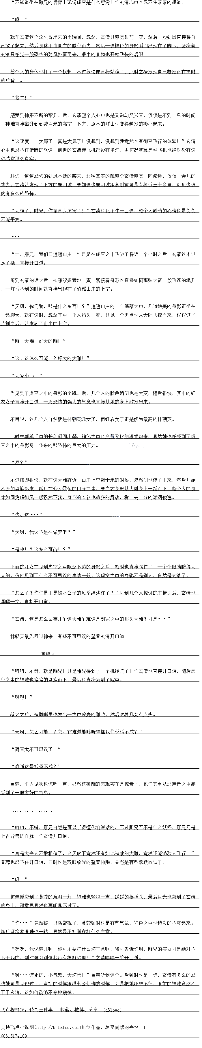 
落地之后,神雕嘴里也发出一声声嘹亮的雕鸣,然后对着儿女点点头
天啊,怎么可能!?它、它难道能够听得懂我们说话不成?
简直太不可思议了!”
娃道这是妖怪不成?
黄蓉几个人见状也惊呼一声,显然这神雕的表现实在是惊奇了,他们甚空从那声音之中感
受到了一股发好的气息
时响,不错,雕界自然是可可以听得懂你们说话的,不过雕牙口不是什么妖怪,雕界乃是
上古异兽的血脉!玄清开口道
具是太令人不敢相信了,这大底卜前然讼有如出神俊的大雕,草然还能够驮人K行!
美容也忍不仕开道,同时也是双眼放光的望着神雕,显然是有些跃跃欲试了
啾!”
万佛感应到了更睿的意图一股,神雕也轻鸣一声,缓缓的摇摇头,最后白光也洛到了玄清
的身上,那意思显然也中明显不过了
你.”竞然被一只鸟鄙视了,黄蓉顿时也是有些气急,神色之中也越发的不爽起来
随后紧接有眼珠也转,显然是不知道在打什么主意
嘿嘿,我说蓉儿啊,你可不要打什么坏主意啊,我可告诉你啊,雕兄的实力可是绝对不
下于我的,到时候可别怪我没有提醒你啊!”玄清嘿嘿一笑开口道
邮该死的,小气果,大协蛋:”重蓉听到这个之后顿时也是一惊,玄清有多么的来
布她口是见识过了,当初的时候跟洪七公切磋的时候,口是把她小得不行,眼前的神雕意然不
下于玄清,这如何能够不令她震惊于。。
休!
就在玄清这个念头冒出来的而瞬间,忽然,玄清只感觉眼前一花,然后一股劲风直接将自
己掀了起来,然后身体不由自主的腾空而去,然后一道褐色的身影瞬间出现在了脚下,紧接看
玄清只感觉一股态饰的劲风扑面而来,眼中的景物也开始飞快的后退
整个人的身体也打了一个规趄,不过很快便直接站稳了,此时玄清发现自己赫然正~在神
雕的后背上。
我去!
感受到神雕不断的学升之后,玄清整个入心中也是义激动文兴苗,仅仅是不到一息的时旧
,神雕直接擎升到到数百米的高空,下方,原本的群山也变得越发的小起来
这速度.…太屌了,真是太屌了!没想到,没想到我竟然也有御空飞行的体验!”玄清
心中也态不任暗暗的想道,前世的玄清连飞利机都没有坐过,更何况就算是坐机也绝对没有这
种感觉那么-真实
耳迈一道道教饰的到风不断的装米,那种具实的牌感令会清感园一件知达,仅仅会儿
功夫,玄清就发现了下方的赛阳城,要知道这赛阳城距离剑冢可是有将近一十多里,可见这速
度有多么的恐怖。
太棒了,雕元,怀简自太方害了!”玄清也态不任开道,整个人激动的心情也是久久
不能平复。
走,雕兄,我们回逍遥山庄!”足足在虚空之中飞驰了将近一个小时之后,玄清这才过
足了瘾,自接开口道
听到玄清的话之后,神雕双翅猛地一震,紧接着身形也直接如同离弦之箭一般飞速的飙升
,一炷香不到的时间就直接出现在了逍遥山庄的上空。
大啊,你们看,那是什么东西!?”道遥山压的一个际洛之中,川道绝美的与影止坐在
起聊天,就在这时,忽然其中一个人抬头一看,只见一个黑点也从天际飞掠而来,仅仅过了
片刻之后,就来到了山庄的上空
“雕!大雕!好大的雕!“
“这、这怎么可能!?好大的大雕!
“大家小心!
当见到了虚空之中的身影的全貌之后,几个人的脸色瞬间也是大变,随后很快,其中的红
衣女子直接开口道,一股恐怖的强大的气息也直接从她的身上散发出来
个用说,这儿个人自然就是林朝英儿女了,而红衣女子止是修为最高的林朝英
此时林朝英手中的长剑瞬间出鞘,神色之中也变得无比的凝重起来,显然她也感受到了虚
空之中的身影身上传来的那恐、怖的巨大的压力
″嗯?”
个过随即很快,就在这大雕靠近了山压上空数一米的时候,忽然问也停了下来,然后开始
不断的盘旋起来,随后在众人震惊的目光之中,要白衣身影从大雕身上一跃而下,整个人的与
体如同凭虚御风一般飘然下落,身上的衣衫也疯狂的舞动,上因白分的潇洒图逸
“这、..
天啊,我这不是在做梦吧?
是他!?这怎么可能!?“
下面的儿女在见到虚空之中飘然下洛的与影之后,顿时也自接愣任了,一个个眼睛瞪得大
大的,仿佛见到了什么不可思议的事情一般。这虚空之中的身影不是别人,自然是玄清了
怎么了?你们是不是被本公子的风采给迷住了?”见到几个人惊讶的表情之后,玄清也
嘿嘿一笑,盾接开门道。(
玄清,这是怎么回事儿?这大雕?难道是剑冢之中的那头大雕?可.………
林朝英最先回过神来,有些不可思议的望看玄清开口道
…求鲜花……
呵呵,不错,就是雕兄!只是雕兄得到了一个机缘罢了!”玄清也直接开口道,随后虚
空之中的神雕也换换的益旋而下,最后也目接洛到了院中
啾啾![
落地之后,神雕嘴里也发出一声声嘹亮的雕鸣,然后对着儿女点点头
天啊,怎么可能!?它、它难道能够听得懂我们说话不成?
简直太不可思议了!”
娃道这是妖怪不成?
黄蓉几个人见状也惊呼一声,显然这神雕的表现实在是惊奇了,他们甚空从那声音之中感
受到了一股发好的气息
时响,不错,雕界自然是可可以听得懂你们说话的,不过雕牙口不是什么妖怪,雕界乃是
上古异兽的血脉!玄清开口道
具是太令人不敢相信了,这大底卜前然讼有如出神俊的大雕,草然还能够驮人K行!
美容也忍不仕开道,同时也是双眼放光的望着神雕,显然是有些跃跃欲试了
啾!”
万佛感应到了更睿的意图一股,神雕也轻鸣一声,缓缓的摇摇头,最后白光也洛到了玄清
的身上,那意思显然也中明显不过了
你.”竞然被一只鸟鄙视了,黄蓉顿时也是有些气急,神色之中也越发的不爽起来
随后紧接有眼珠也转,显然是不知道在打什么主意
嘿嘿,我说蓉儿啊,你可不要打什么坏主意啊,我可告诉你啊,雕兄的实力可是绝对不
下于我的,到时候可别怪我没有提醒你啊!”玄清嘿嘿一笑开口道
邮该死的,小气果,大协蛋:”重蓉听到这个之后顿时也是一惊,玄清有多么的来
布她口是见识过了,当初的时候跟洪七公切磋的时候,口是把她小得不行,眼前的神雕意然不
下于玄清,这如何能够不令她震惊于。。
![