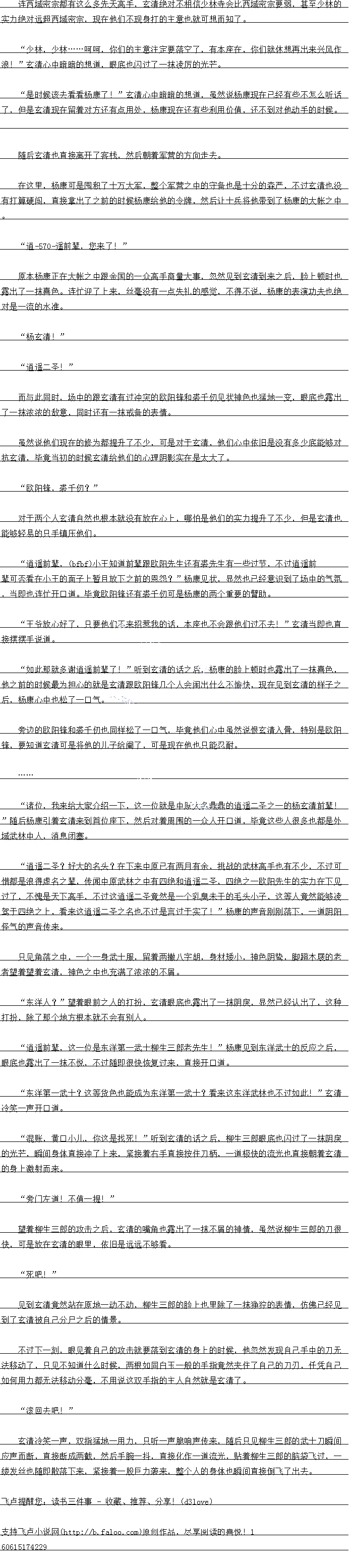 
望着柳生一郎的攻击之后,玄清的嘴角也露出了一抹不屑的神情,虽然说柳生一郎的刀很
快,可是放在玄清的眼里,依旧是远远不够看
“死吧!
见到玄清竞然站在原地一动不动,柳生一郎的脸上也里除了一抹挣狞的表情,仿佛已经见
到了玄清被自己分户之后的情景。
个过下刻,眼见看目一的攻击就要洛到玄清的身上的时候,他忽然发现自已手中的力九无
法移动了,只见个知道什么时候,两根如同白玉一般的手指党然夹任了自已的人办,任凭目
如何用力都无法移动分毫,不用说这双手指的主人自然就是玄清了。
″滚回去吧!
玄清冷笑一声,双指猛地一用力,只听一声脆响声传来,随后只见柳生三郎的武士刀瞬间
应声而断,直接断成两截,然后手腕一抖,直接化作一道流光,贴着柳生三郎的脑袋飞过,缕发丝也随即散落下来,紧接着一股巨力袭来,整个人的身体也瞬间直接倒飞了出去。。
文持卢小界网Taloo.)原创作品,尽享阅读的喜说
实力绝对远超西域密宗,现在他们不现身打的主意也就可想而知了。
少林,少林时时,你们的主意注定要落空了,有本座任,你们就休想典出来兴风作
浪:”玄清心中暗暗的想道,眼底也内过了一抹凌厉的光产
是时候该去看看杨康了!”玄清心中暗暗的想道,虽然说杨康现在已经有些不怎么听记
了,但是玄清现在留看对方还有点用处,杨康现在还有些利用价值,还不到对他动手的时候。
随后公清也目接离开了客砖,然后朝看车营出方问走云
在这里,杨康可是囤积了十万大军,整个军营之中的守备也是十分的森严,不过玄清也没
有打算硬闯,直接掌出了之前的时候杨康给他的令牌,然后让士兵将他带到了杨康的大帐之中
“道837遥前辈,你来了!”
京本杨康止在大帐之中跟金国的一众高于商量大事,忽然见到玄清到来之后,脸上顿时也
露出了一抹喜色。连忙迎了上来,丝毫没有一点失礼的感觉,不得不说,杨康的表演功夫也绝
对是一流的水准。
杨玄清!
道遥圣!
而与此同时,场中的跟玄清有过冲突的欧阳锋和裘千例见状神色也猛地一变,眼底也露出
了一抹农派的故息,同时还有一抹戒备的表有
虽然说他们现在的修为都提升了不少,可是对于玄清,他们心中依旧是没有多少底能够对
杭玄清,毕睛当制的时候会清给他们的心理阴传实在是太大了
欧阳锋,裘干仞?”
对于两个人玄清自然也根本就没有放在心上,哪怕是他们的实力提升了不少,但是玄清也
能够轻易的只手镇压他们。
道遥前辈,(cbce)小王知道前辈跟欧阳先生还有裘先生有一些过节,不过逍遥前
辈可否看在小王的面子上暂且放下之前的恩怨?”杨康见状,显然也已经意识到了场中的气券
,当即也连忙开口道。毕竞欧阳锋还有袭千十例可是杨康的两个重要的臂助。
主爷放心好了,只要他们不来招惹我的话,本座也不会跟他们过不去!”玄清当即也直
接摆摆手说道。
如此那就多谢逍遥前辈了!”听到玄清的话之后,杨康的脸上顿时也露出了一抹喜色,他之前的时候最为担心的就是玄清跟欧阳蓬儿个人会同出什么愉快,现在见到玄清的样子了
后,杨康心中也松了口气
芳边的欧阳锋和裘一例也同样松了一气,毕党他们心中虽然说恨玄清入骨,特别是欧阳
锋,要知道会清可是将他的儿子给庵了,可是现在他也只能态耐
诸位,我来给大家介绍一卜,议一位就是中原大名鼎鼎的道递二圣之一的杨会清前辈
随后杨康引有玄清来到自位座卜,然后对看周围的一众人升口道,空前这些人很多也都是
域武林中人,消息闭塞。
道遥二圣?好大的名头?在卜来中原已有两月有余,挑战的林高于也有不少,不过口
借都是浪得虚名之辈,传耳中原武林之中有四绝和道递二圣,四绝了一欧阳先生的实力在下
过了,不愧是大高于,不过这道谣二圣前然是一个乳墓禾十的主头小子,这等人前然能够凌
驾于四绝之上,看来这逍遥二圣之名也不过是言过于实了!”杨康的声音刚落下,一道阴阳
怪气的声首传米。
只见角落之中,一个一身武士服,留着两撇八字胡,身材矮小,神色阴鸷,脚蹬木屐的老
者望着望着玄清,神色之中也夺满了浓浓的不屑。()
东注人?“望着眼前之人的扮,玄清眼底也露出了一抹阴展,显然已经认出了,这种
打扮,除了那个地方根本就不会有别人。
道进前辈,这一位是东洋第一西工柳生一郎者先生!”杨康见到东洋武工的反M之后
眼底也露出了一抹不悦,不过随即很快恢复过来,直接开口道
乐冲第一西工,这等货色也能成为东冲第一西工:着米这乐洋武杯也个过如此!幺清
冷笑一声开道
混账,黄口小儿,你这是找死!”听到玄清的话之后,柳生三郎眼底也闪过了一抹阴庆
的光芒,瞬间身体直接冲了上来,紧接着右手直接按住刀柄,一道极快的流光也直接朝看玄清
的身上激射而来
旁门左道!不值一提![
望着柳生一郎的攻击之后,玄清的嘴角也露出了一抹不屑的神情,虽然说柳生一郎的刀很
快,可是放在玄清的眼里,依旧是远远不够看
“死吧!
见到玄清竞然站在原地一动不动,柳生一郎的脸上也里除了一抹挣狞的表情,仿佛已经见
到了玄清被自己分户之后的情景。
个过下刻,眼见看目一的攻击就要洛到玄清的身上的时候,他忽然发现自已手中的力九无
法移动了,只见个知道什么时候,两根如同白玉一般的手指党然夹任了自已的人办,任凭目
如何用力都无法移动分毫,不用说这双手指的主人自然就是玄清了。
″滚回去吧!
玄清冷笑一声,双指猛地一用力,只听一声脆响声传来,随后只见柳生三郎的武士刀瞬间
应声而断,直接断成两截,然后手腕一抖,直接化作一道流光,贴着柳生三郎的脑袋飞过,缕发丝也随即散落下来,紧接着一股巨力袭来,整个人的身体也瞬间直接倒飞了出去。。
文持卢小界网Taloo.)原创作品,尽享阅读的喜说
![