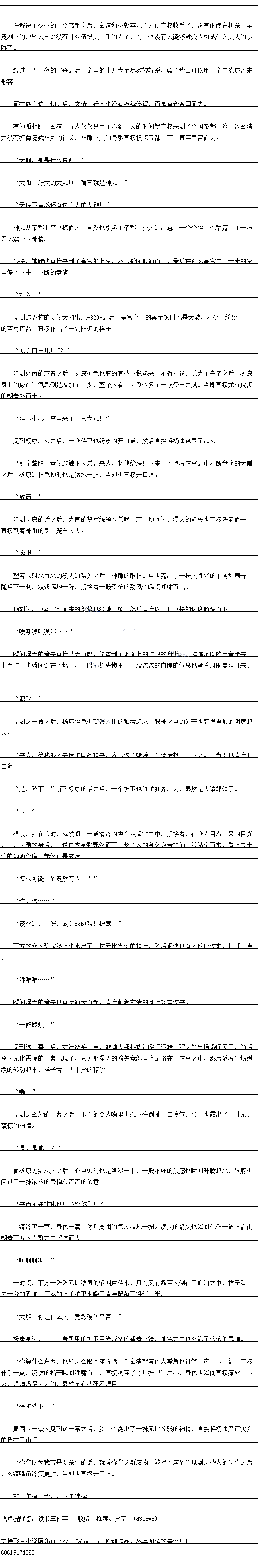 
见到这一幕之后,玄清冷笑一声,乾坤大挪移功法瞬间运转,强大的气场瞬间展开,随后
令人无比震惊的一幕出现了,只见那漫天的箭矢竞然直接定格在了虚空之中,然后随看气场缓
缓的转动起来,样子看上去十分的精妙
″嘶!”
见到这玄妙的一幕之后,下方的众人嘴里也忍不住倒抽一口冷气,脸上也露出了一抹无比
震惊的神情。
是、是他!?
而杨康见到来人之后,心中顿时也是咯噔一下,一股不好的预感也瞬间升腾起来,眼底也
闪过了一国农农的急单和深深的杀意
来而不往非礼也!还给你们!
玄清冷笑一声,身体一震,然后周围的气场猛地一扭。漫大的箭矢也瞬间化作一道道箭雨
朝看下方的人群之中呼而云
′啊啊啊啊!
一时间,下方一阵阵无比凄厉的惨叫声传来,只有又有数百人倒在了血泊之中,样子看上
去十分的恐怖。原本的上千护卫也瞬间直接陨洛了将近一半
大胆,你是什么人,意然硬乌自官!”
杨康身边,一个一身黑甲的护卫目光戒备的望看玄清,神色之中也充满了浓浓的忌惮
尔算什么生西,也配区么跟本坐说市:”会清望着此人嘴角也笑一声,刻,目接
伸手一点,凌厉的指芒瞬间呼啸而出,直接洞穿了黑甲护卫的眉心,身体也瞬间直接滩软了下
来,眼睛瞪得大大的,显然是有些死不瞑目
“保护陛下!”
周围的一众人见到这一幕之后,脸上也露出了一抹无比惊骇的神情,直接将杨康严严实实
的挡在了中间。
你们以为我若是要杀他的话,就凭你们这群废物能够拦本座?”见到这些人的动作之后
1
玄清嘴角冷笑更胜,当即也直接旺口道
PS:午睡一会儿,下午继续!。
意下的那些人已经没有什么值得太出手的人了,而且也没有人能够对众人构成什么太大的
胁了。
经过一大一夜的厮杀之后,金国的十万大军尽数被斩杀,整个华山可以用一个血流成河来
形容
而在做完这一切之后,玄清一行人也没有继续停留,而是直奔金国而去。
有神雕相助,玄清一行人仅仅只用了不到一天的时间就直接来到了金国帝都,这一次玄清
并没有打算隐藏神雕的行迹,神雕巨大的身躯直接横跨帝都上空,直奔皇宫而去。
天啊,那是什么东西!“
大雕,实大的大强响!简自新是神雕!
天底下竞然还有这么大的大雕!
神雕从帝都上空飞掠而过,自然也引起了帝都不少人的注意,一个个脸上也都露出了一抹
无比震惊的神情
很快,神雕就自接来到了星宫的上空,然后瞬间俯冲血下,最后在距离星宫二一十米的空
中停了下来,不断的盘旋。
护驾!
见到这恐怖的庞然大物出现843之后,皇宫之中的禁军顿时也是大骇,不少人纷纷的弯
吕搭箭,自接作出了副防御的样子
“怎么回事儿!~?
听到外面的声首之后,杨康神色也变的有些不惊起来,不得不说,成为了旱帝之后,杨康
身上的威严的气息倒到是增加了不少,整个人看上去倒到也多了一股帝土之风。当即自接龙行虎步
的朝看外面走去。
陛下心,空中来了一只大雕!“
见到杨康出来之后,一众侍卫也纷纷的开口道,然后直接将杨康包围了起来。
十个壁障,前然取触护大威,来人,将他给肤射下来!”望看虚空之中不断盘旋的大雕
之后,杨康的神色顿时也是猛地一厉,当即也首接开口道
放箭!
听到杨康的话之后,为百的禁军统领也低喝一声,顷刻间,漫天的箭矢也直接呼啸而去,直接朝看神雕的身上笼罩过去。
映啾
望看射来血来的漫大的箭天之后,神雕的眼神之中也露出了一抹人性化的不摘利嘲寺
随后下一刻,双期盆地一件,条接看一股态怖的劲风也瞬白呼啸而出
顷刻间,原本飞射而来的剑势也猛地一顿,然后盾接以一种更快的速度倾写布下
″噗嗤噗嗤噗…
瞬同漫大的箭大自接从大的降,龙章到了地面上的护上的身上,一件际汽心的声首传米
上白护卫也瞬白倒到在了地上,一时同损天修里,一股浓波的理战气息也朝看周围曼延开米。
“混账!
见到这一幕之后,杨康脸色也变得无比的难着起来,眼神之中的光芒也变得更加的阴戾起
来。
来人,给我派人去请护国战神来,降服这个孽障!”杨康想了一下之后,当即也自接出
口道。
是,陛下”听到杨康的话之后,一个护卫也连忙狂奔出去,显然是去请郭靖了。
″哼!”
很快,就在这时,忽然间,一道清冷的声音从虚空之中,紧接看,在众人目瞪口果的目光
之中,大雕的身后,一道白衣身影飘然血下,整个人的身体死者神仙一般踏空而来,看上去
分的潇酒俊逸。赫然止是玄清。
怎么可能!?竟然有人!?”
这、这.….”(
该死的,(cbce)好,放箭!护驾!”
下方的众人奖状脸上也露出了一抹无比震惊的神情,随后很快也有人反应过来,惊呼一声
“休球林 ..”
瞬间漫大的箭天也自接冲大而起,直接朝看玄清的身上笼罩过来
”一群蝼蚁![
见到这一幕之后,玄清冷笑一声,乾坤大挪移功法瞬间运转,强大的气场瞬间展开,随后
令人无比震惊的一幕出现了,只见那漫天的箭矢竞然直接定格在了虚空之中,然后随看气场缓
缓的转动起来,样子看上去十分的精妙
″嘶!”
见到这玄妙的一幕之后,下方的众人嘴里也忍不住倒抽一口冷气,脸上也露出了一抹无比
震惊的神情。
是、是他!?
而杨康见到来人之后,心中顿时也是咯噔一下,一股不好的预感也瞬间升腾起来,眼底也
闪过了一国农农的急单和深深的杀意
来而不往非礼也!还给你们!
玄清冷笑一声,身体一震,然后周围的气场猛地一扭。漫大的箭矢也瞬间化作一道道箭雨
朝看下方的人群之中呼而云
′啊啊啊啊!
一时间,下方一阵阵无比凄厉的惨叫声传来,只有又有数百人倒在了血泊之中,样子看上
去十分的恐怖。原本的上千护卫也瞬间直接陨洛了将近一半
大胆,你是什么人,意然硬乌自官!”
杨康身边,一个一身黑甲的护卫目光戒备的望看玄清,神色之中也充满了浓浓的忌惮
尔算什么生西,也配区么跟本坐说市:”会清望着此人嘴角也笑一声,刻,目接
伸手一点,凌厉的指芒瞬间呼啸而出,直接洞穿了黑甲护卫的眉心,身体也瞬间直接滩软了下
来,眼睛瞪得大大的,显然是有些死不瞑目
“保护陛下!”
周围的一众人见到这一幕之后,脸上也露出了一抹无比惊骇的神情,直接将杨康严严实实
的挡在了中间。
你们以为我若是要杀他的话,就凭你们这群废物能够拦本座?”见到这些人的动作之后
1
玄清嘴角冷笑更胜,当即也直接旺口道
PS:午睡一会儿,下午继续!。
![