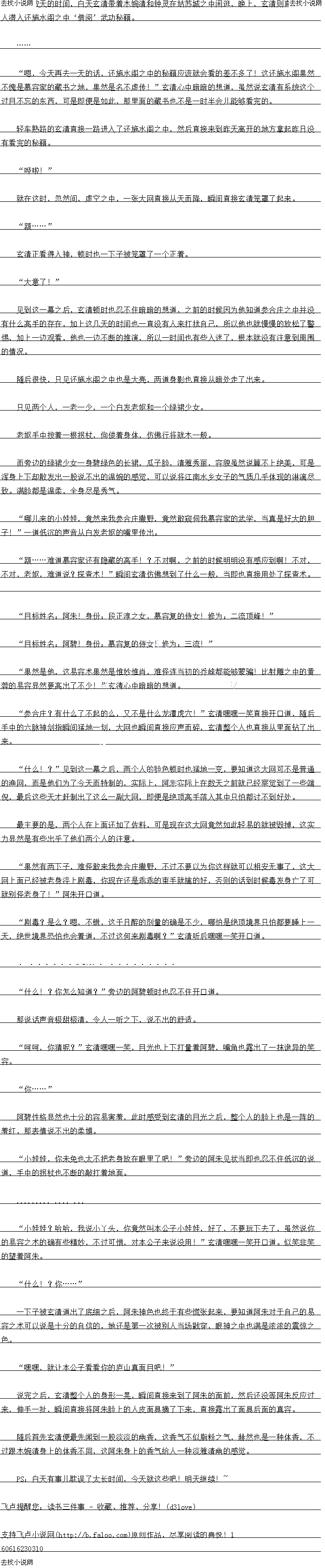 
说完之后,玄清整个人的身形一晃,瞬间自接来到了阿朱的面前,然后还没等阿朱反应过
米,伊手一批,瞬日目接将阿宋脸上的人皮面基摘了下米,且接露出了面基后面的具容管
随后百先玄清便最先闻到一股淡淡的幽香,这香气不似脂粉之气,赫然也是一种体香,不
过跟木妮清身上的体音不同,这阿朱身上的香气给人一种淡雅清幽的感觉
PS:白天有事儿耽误了太长时间,今天就这些吧!明天继续!于~。
人潜入还施水阁之中“借阅’武功秘籍
…
嗯,今天再去一天的话,还施水阁之中的秘籍应该就会看的差不多了!这还施水阁果然
小愧是慕容家的藏书之地,果然是名不虚传:”玄清心中暗暗的想道,虽然说玄清有条统这个
过目不忘的东西,可是即便是如此,那里面的藏书也不是一时半会儿能够看完的
轻车熟路的玄清直接一路进入了还施水阁之中,然后直接来到昨天离开的地方拿起昨日~
没有看完的秘错。
哗啦!
就在这时,忽然间,虚空之中,一张大网直接从天而降,瞬间直商·清笼置了起来
”.”
玄清止看得入神,顿时也一子被笼罩了一个-止看
“大意了!
见到议一幕之后,玄清顿时也不任暗暗的想道,多前的时候因为他知润参合庄之中并没
有什么高手的存在,加上这几天的时间也一直没有人来打扰自己,所以他也就慢慢的放松了警
惕,加上一边观看,他也一边不断的推演,所以一时间也有些人迷了,根本就没有注意到周围
的情况
随后很快,只见还施水阁之中也是大亮,两道身影·盾接小暗处走了出来
只见两个人,一老一少,一个日发老妪和一个绿裙少女。
老妪手中按着一根拐杖,佝偻看身体,仿佛行将就木一般
而旁边的绿裙少女一身碧绿色的长裙,瓜子脸,清雅秀丽,容貌虽然说算不上绝美,可是
浑身上下却散发出一股说不出的温婉的感觉,可以说将江南水乡女子的气质几乎体现的淋漓尽
致。满脸都是温柔,全身尽是秀气
哪儿来的小娃娃,党然采找参合庄撒野,竟然敢窥伺同找慕容家的武学,当真是好大的胆
子!”一道低沉的声音从白发老妪的嘴里传出
喜难道慕容家还有隐藏的高手!?不对啊,之前的时候明明没有感应到啊!不对
不对,老妪,难道说?探音术:”瞬间玄清仍佛想到了什么一般,当即也自接用了离音木
目标姓名:阿朱!身份:段正淳之女,慕睿复的侍女!修为:二流顶峰!“
目标姓名;阿署!身份:暴容复出侍女:修为:一流:
果然是他,这易容术果然是惟妙惟肖,难怪连当初的乔峰都能够豪骗!比射雕之中的黄
蓉的易容显然要高出了不少!”玄清心中暗暗的想道
参合压,有什么了不起的么,义不是什么龙潭虎穴!”玄清嘿嘿一笑自接开道,随后
于中的六脉神创指瞬问猛地一划,大网也瞬问自接应声而轻,玄清整个人也自接从里面钻了出
米。
什么:?”见到这一幕之后,两个人的脸色顿时也猛地一变,要知道这大网可不是普通
的渔网,而是他们为了今大而特制的,实际上,阿朱实际上在数大之前就经察常到了一些端
倪,最后这些天才赶制出了这么一副大网,即便是绝顶高于落入其柱只怕都时内到好
最主要的是,两个人在上面还加了佐料,可是现在这大网竞然如此轻易的就被毁掉,这实
力显然是有些中业了他们两个人的注意。
果然有两卜子,难怪敢采找参合庄撒野,不过不要以为你这样就可以相安无事了,这大
网上面已经被老身泽上剧毒,你现在还是非乖的中手就搁的好,合则的站到时候毒发身亡了口
就别怪老身了!”阿朱开口道。
剧每:是么:嗯,个镇,这一日醉的剂量的确是不少,哪们是绝顶党界只情都要睡上
人大,绝世境界芯旧也会有道,不过这何来剧毒响?”玄清听后嘿嘿关开道
·求鲜花……
什么::你原么知道?”芳边的阿碧顿时也忍不任开道
那说话声音极甜极清,令人一听之下,说不出的舒适
呵呵,你猜呢?”玄清嘿嘿一笑,目光也上下打量着阿碧,嘴角也露出了一抹诡异的笑
容
″你.”
阿碧性格显然也十分的容易害羞,此时感受到玄清的目光之后,整个人的脸上也是一阵的
羞红,那表情说不出的柔媚
小娃娃,你未免也太不把老身放在眼里了吧!”旁边的阿朱见状当即也忍不住低沉的说
道,用中的次村也不断的敲打着地面。()
小娃娃?哈哈,我说小丫头,你竞然叫本公子小娃娃,好了,不要玩下去了,虽然说你
的易容之术的确有些精妙,不过可惜,对本公子来说没用!”玄清嘿嘿一关开道。似笑非笑
的望看阿朱。
“什么!.”
一下子被玄清道出了底细之后,阿朱神色也终于有些慌张起来,要知道阿朱对于自己的易
管之术口以易是十分的目信的,她还是第一次被别人当场截穿,眼神之中也满是浓波的震乐
色。
嘿嘿,就让本公子看看你的师山真面目吧![
说完之后,玄清整个人的身形一晃,瞬间自接来到了阿朱的面前,然后还没等阿朱反应过
米,伊手一批,瞬日目接将阿宋脸上的人皮面基摘了下米,且接露出了面基后面的具容管
随后百先玄清便最先闻到一股淡淡的幽香,这香气不似脂粉之气,赫然也是一种体香,不
过跟木妮清身上的体音不同,这阿朱身上的香气给人一种淡雅清幽的感觉
PS:白天有事儿耽误了太长时间,今天就这些吧!明天继续!于~。
![