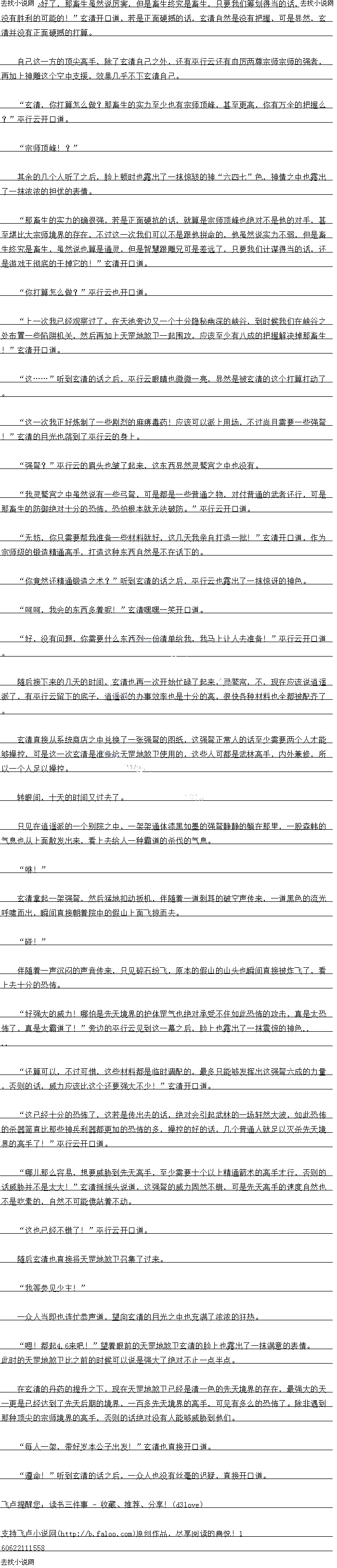 
听到玄清的话之后,神雕的翅膀也拍了拍胸脯,神色之中也露出了一抹傲然和自得
哈哈哈,不错,不错,有了雕兄的帮忙之后,这一次对付那畜生的把握又大了不少!“
玄清也忍不住开口道
秋.…”神雕跟玄清心意相通,自然明日玄清的意思,眼底也露出了一抹凶戾的光芒
,目光也朝着大池的方向望去,显然神雕对于上一次的遭遇十分的不爽。
什么玄清,你要去禁地?这是不是有些太危险了?”听到玄清的话之后,从行云顿战
也不任升道,对于那曰群的实力,除了玄清之外,了解最多的自然就是他目已了,听到么
清竟然要对付巨蟒之后,脸上的表情也变得有些担忧起来于。。
危险,玄清自然是不会拒绝的。
这一次的闭关他的不少功法的境界也提升了不少,《纯阳至尊功》和《纯阴无极功》都提
开到了十一重大两境菜。
最令他激动的是《太极神功》的进展,此时玄清的太极神功已经从原本的阴阳相济境界进
入到了第三境界阴阳相融的境界,比之前的时候也更加的玄妙了不少。
而太极神班美破之后带米的结果就是太极神切原本的等级也从土级圳法受成了土级」顶尖
法,太极真意也从原本的小成境界提升到了大成境界。
另外金钟罩功夫也在几种丹药的催生之下,成功的进入到了第十一层的程度。防御比之前
的时候强大了一倍有关
小知道他们现在的情况都如何了,想必应该实力都进步了不少吧!”玄清心中暗暗的想
道,然后直接换换的站起身,朝着外面走因
玄清,你出关了!”
“玄清大哥!”
“公.
回到别院之后,几道身影也直接迎了上来,见到玄清之后,几个人脸上也露出了一抹喜色
哪白是之前的时候对会清个冷不州土语嫣,眼底也露出~了一抹异样的光亡
玄清大哥,我现在已经是绝世境界的高手了!”最好动的阿紫也直接最先跳出来开口道
,脸上也露出了一抹喜色,绝世境界,在以前的时候,阿紫简直连想都不敢想象,现在竞然仅
义是一颗大还丹就她达到了这个境界,口以地K巴有多么K兴合了上。
绝世境界么,还算不错!”玄清点点头,对于几女的修为的变化,玄琴显然早就一眼就
看出来了。
玄清大哥,还有没有别的弹药了,干脆全都给我们算了,也好让我直接一鼓作气进入先
天境界!”随即阿紫也有些赏心不满的开口道
元大境界,想得走:你当那些丹约是什么,路边的大日采么:还是别想这些了,挑墓时
间巩固一下修为才是正道!”玄清听后顿时也直接开口道。
实际上,更高级的丹药玄清也不是没有,只是他们的修为已经飙升的够怖了,若是不好
好巩固一下的话,难兔会适成根基不稳的现象,这显然绝对是玄清不允许的
语嫣也突破先天顶峰了,不错,现在的修为已经不比无崖子要差了,层师在望了!随
即玄清的白光也落到疗在语装的身上开口道
我谢谢你:”听到玄清的话之后,土语嫣识疑了片刻之后,当即也自接开道
嘿嘿,你要怎么感谢我呢?”玄清见到王语嫣的样子之后,嘿嘿一笑开口道
语嫣姐姐,我看你还是以身相许得了”芳边的阿紫也直接开口道。脸上也露出了一抹
俏皮的表情,同时也对着玄清眨了眨眼
额,不错,不错,还是阿紫这个丫头上道,看来得找个机会好好的感谢一下小阿紫才行
”玄清心中也暗暗的想道,心中也给阿紫点了一百个赞
啊,阿紫你不要胡说,谁要对他以身相许了!”王语嫣听到阿紫的话之后,脸色顿时也
是一红,直接开口道。()
是么:嘿嘿!“见到土语嫣有望是心非的祥子之后,会清也嘿嘿一关,现仕会清也看
出来了,王语嫣显然距离彻底攻陷也已经不远了
宗师中期了:嗯,销个销:”最后公清日光也洛到了从行云的身上,脸上也露出了
抹满意的表情,此时玄清也一眼看出了,此时的巫行云身上的气息比之前的时候也提升了不少
,一身实力赫然也已经达到了恐怖的宗师中期的境界。
求鲜花……
加上这一次玄清可是将《天长地久不老长春功》传授给了巫行云,巫行云的一身实力比之
前的时候可不知道强大了多少。哪怕是等闲的宗师后期高手也很难是她的对手。
啾啾!”与此同时,就在这时,虚空之中,一道嘹亮的雕鸣声传来,紧接看一道恐怖的
三大的身影从天而降,转眼间的功庆就自接来到了玄清的面前
额,雕兄,你也突破了?不错,不错!”望着眼前的神雕,玄清眼底也露出了一抹惊讶
的神色,这一次炼制的丹药玄清也分了九几颗跟神雕,此时玄清也明显的感觉到神雕身上的气势
的变化。
…….0
从外面看,神雕比之前出时候体型大了不少,县形记经接近四米了,双翅张升也超过了
五米,十分的恐k怖,除此之外,头顶的金冠也越发的明显起来,一对利爪和大嘴也变成了淡金
色,看上去充满了金属光泽,显然比之前的时候绝对锐利了不少。
此时玄清感觉神雕的实力比之前的时候也至少提升了三倍不上。
啾啾![
听到玄清的话之后,神雕的翅膀也拍了拍胸脯,神色之中也露出了一抹傲然和自得
哈哈哈,不错,不错,有了雕兄的帮忙之后,这一次对付那畜生的把握又大了不少!“
玄清也忍不住开口道
秋.…”神雕跟玄清心意相通,自然明日玄清的意思,眼底也露出了一抹凶戾的光芒
,目光也朝着大池的方向望去,显然神雕对于上一次的遭遇十分的不爽。
什么玄清,你要去禁地?这是不是有些太危险了?”听到玄清的话之后,从行云顿战
也不任升道,对于那曰群的实力,除了玄清之外,了解最多的自然就是他目已了,听到么
清竟然要对付巨蟒之后,脸上的表情也变得有些担忧起来于。。
![
