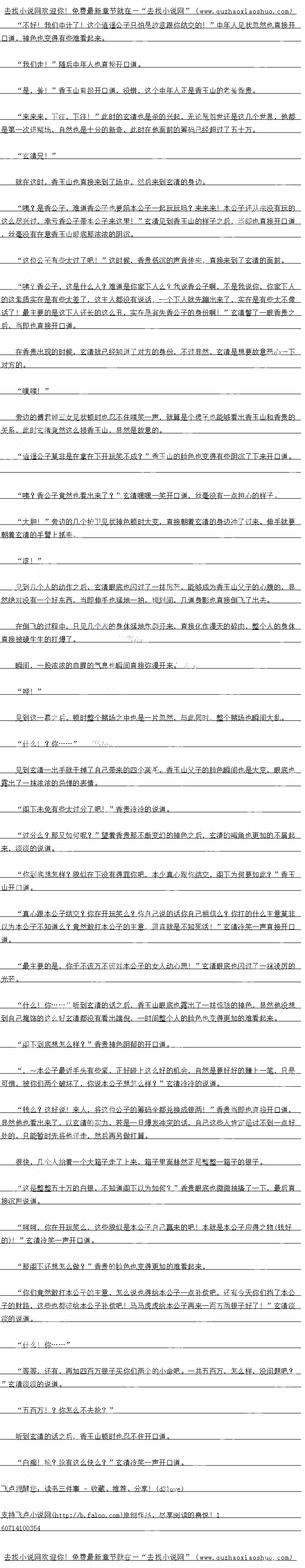 
赌场的一个包房之中,一道身影冲了进去,满脸惊慌的开口道
混账,慌什么!成何体统!”只听一道怒斥生传来,只见一个看上去四十多岁的中年人
端坐在那里,对面赫然是香玉山
发生了什么事儿?”香玉山淡淡的说道
回少爷,您带来的几个人….
小斯一的日也不知道怎么兄
怎么回事儿?难道他们输光了?不是吩咐过了,输光了再让人给他们送筹码!”香玉山
眉头微微一皱开口道
小、小是这样的,藏:他们赢了!赢了好多,全少已经有数十万的筹码了!我们的人口
经换了几批了,可是”小斯开口道
什么?”听到这个之后,香玉山两个人脸色顿时也猛地一变,数十万,哪怕是对他们
来说也绝对是一个不小的数字,至少相当于数月的盈余了。毕竟他们虽然说盈利不少,可是实
际上,其中绝大部分都是要上供的。。
儿位,打扰一卜,在下首玉山,不知道可省有幸跟这位兄台交个朋友?“几个人刚刚坐
下不久之后,一道同样一身白衣的青年也从远处走来,然后直接来到了玄清几个人的身边开口
道。
果然来了么?香山,源,到来人之后,玄清心中也冷学一声,如何能够认不出服
前之人的身份,赫然正是原著之中将双龙坑的很惨的卑鄙小人香玉山
不过不得不说,香玉山的长相机具欺骗性,乍一看上去,温文尔雅,倒也有些风度翩翩的
息思,别说是双龙那种初出茅庐的主头小子,哪旧是一些工湖,只旧都会被音玉山给欺骗
但是显然,在玄清的面前实在是有些太嫩了,要知道玄清可是看过原著的21,对于香玉
山这种人如何能够不清楚,更何况即便不是如此,香玉山眼底深处看向素素几女那隐藏的贪艺
的光芒也脑不过会清的汁息。
香玉山时香玉山,本公子还没有去找你的麻烦,你竞然自己就送上门了,还想打本公子
的女人的主意,你说你不死准死!”玄清心中暗暗的想道,眼底也闪过了一状隐晦的冷巴
香公子客气了,既然香公子看得起在下,在下自然也荣幸之至!”不过玄清脸上却是量
不变色,开口道。
哈哈哈,兄台果然爽快,不知道兄台怎么称呼?”香玉山眼底内过了一抹异色之后开
道。
呵呵,在下杨玄清!”玄清心中冷笑一声,开口道
哦?杨玄清,莫非兄台就是江湖传闻大名鼎鼎的逍遥公子?没想到香某竟然有幸见到道
选公子的具容,当具是耳名不如见面,见面远胜耳名啊!”音玉山脸上也露出了抹“原
的神色开口道。
虚名而已!”玄清摆摆手说道,一时间两个人也是越聊越“投机’,川座房不多者快要
拜肥了了
哈哈,今日与玄清兄弟一见甚是高兴,作为地主,今日小弟做东,好好玩玩如何?”香
玉山忽然直接开口道
我:既然如此,那就有劳音公子了!”玄清嘴角露出了一抹诡异的笑容,当即也自接开
道,然后在香玉山的带领下,玄清儿个人很快就自接来到了一个隐秘的巨大的赌场。
整个赌场从外面经量着个出什么端倪,从外面看不过是一个瑞发的压园塞了,而赌场王
设在地下,穿过一条条通道之后,整个赌场也瞬间出现在了几个人的面前。
厉害,真是厉害,香公子这赌场的设计当真是别出心裁:果然是一个不错的好地方!“
玄清望着眼前热闹非凡的赌场之后,随即也开口道,整个赌场之中可以说是人声鼎沸,而且能
够来到这里的几乎没有一个简单之辈
呵呵,玄清兄弟实在是太客气了,不过是一点小玩意儿罢了,丕值一提不值一提!“香
玉连忙罢子说道
这儿位乃是本少的贵客,好好招呼!”随后音玉山招了一个机灵的小斯开道
“是!”
玄清元弟,你们尽兴:有事儿自接让人来找找!~”香大山自接开道
恩!
玄清点点头说道,然后直离朝着储场里面足去
玄清,这个香大山不像什么好人:”芳边的傅君婷低声说道
呵呵,无妨,一个跳梁小丑罢了,看看他到底要玩什么花样,谅他也翻不起什么大浪,既然来了,那就好好的好好玩城也不错,希望他不要后每才好!”望看眼前人声鼎演的赌场之
后,玄清的嘴角也露出了一抹诡异的笑容。
“额!“
儿到玄清的样子之后,二个人也愣了一卜,紧接着心中也为香玉山感到悲哀,显然她们
经预料到了,接下来香玉山只旧要倒莓了。
玄清几个人随便找了一个赌桌,发现这里玩的东西也都十分的简单,无非就是一个押大小
和点数,这对于玄清来说简直就是下儿科。()
玄清虽然说没有透视眼之流,可是怎么说也有大宗师境界的修为,控制这点东西简直就是
手到擒来
转眼间,不到半个小时的只见,玄清的面漆那就直接堆满了一大堆的筹码,赌桌上的赌客
还有荷官都换了好几个了,一时间,玄清这一桌几乎已经成为了整个赌场的风云之地
这短短一会儿的功夫,玄清就足足赢下了数十万银两,可以说970绝对是一个怖的数
字。
不好了,少爷,出事了![
赌场的一个包房之中,一道身影冲了进去,满脸惊慌的开口道
混账,慌什么!成何体统!”只听一道怒斥生传来,只见一个看上去四十多岁的中年人
端坐在那里,对面赫然是香玉山
发生了什么事儿?”香玉山淡淡的说道
回少爷,您带来的几个人….
小斯一的日也不知道怎么兄
怎么回事儿?难道他们输光了?不是吩咐过了,输光了再让人给他们送筹码!”香玉山
眉头微微一皱开口道
小、小是这样的,藏:他们赢了!赢了好多,全少已经有数十万的筹码了!我们的人口
经换了几批了,可是”小斯开口道
什么?”听到这个之后,香玉山两个人脸色顿时也猛地一变,数十万,哪怕是对他们
来说也绝对是一个不小的数字,至少相当于数月的盈余了。毕竟他们虽然说盈利不少,可是实
际上,其中绝大部分都是要上供的。。
![