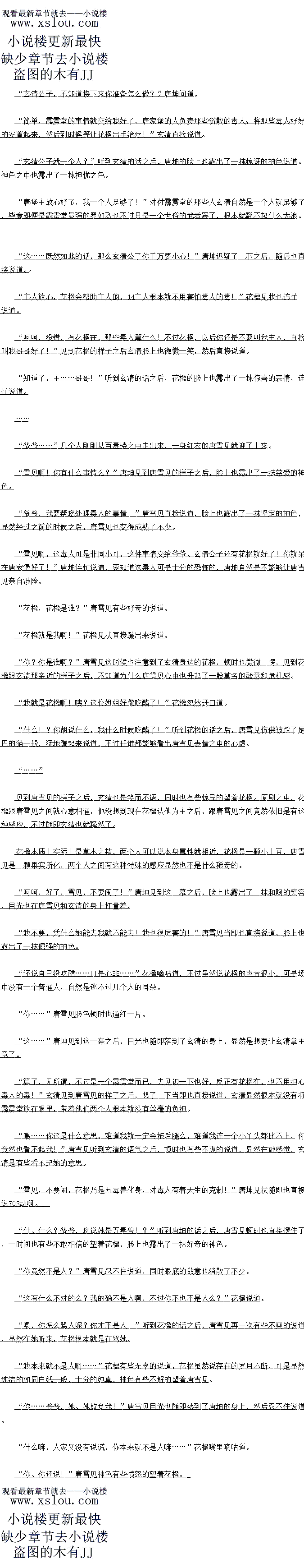 
幺清双手飞快结印,虚空之中的大地元气也飞快的朝看玄清这边集过来,然后在他的5
导之,自接融入了唐坤的体内,精纯的大地元气也不断的恢复者唐坤体内的生利机,驱除他体
内的无尽的死气,了的的
渐新的在玄清两个人的视线之中,唐坤原本商日的脸色也变得有些红润了起来,原本儿
微不可食的呼吸也变得悠长了不少。
足足持续了一炸首的时同之同,显空之中的家气这才自接消散,感M了一下比时唐坤出样
子之后,玄清也暗暗的点点头,然后伸手一翻,一枚丹药也直接出现在了手中,直接来到他的
身边,叩开嘴巴,杏服了下去。
做完这一切之后,玄清这才缓缓的转过身。
怎么样,我爷爷他现在如何了?”唐雪见见状当即也满脸期待的说道,虽然说她也能够
从表面看出,唐坤的样子显然比之前的时候气色好了不少,可是依旧是想要听听玄清的回复
下人正在里面伺候着,其中一个婢女此时正端着一个药碗准备给唐坤喂药
噫?这味道?住手!
就在这时,忽然间玄清的眉头也微微一皱,此时从这屋中的药味之中玄清也闻到了一股非
同寻常的味道。当即白光也一凝,直接洛到了那个婢女于中的约碗上面。
”啊。见过小姐!”
这时候,里面的几个人见状,也连忙开口道
怎么回事儿?”见到玄清的表情之后,唐雪见也愣了一下问道,在经历了刚才的事情之
石,在唐马见的I时中个知道为什么树索清多出了一股隐名的信任的感觉
先等一卜!”玄清摇摇头,然后直接上前一步,将婢女于中的约碗接了过来,随后掌起
药勺,轻抿了一口,眉头也随即皱了起来
这药方是谁提供的,还有这药喝了多久了?”玄清冷冷的说道。
是大总管送来的,说是请的一个有名的神医求来的,这约堡主已经喝了一大了,前两大
的时候都一分的精神,可是不知道为什么今天忽然昏迷了!”婢女有些惶恐的说道
怎么回事儿?这药有问题么?”见到玄清的样子之后,唐雪见显然也反应了过来,心中
也有了猜测,神色有些难着的说道
有问题,当然有问题,竟然添加了清神草,自然是会精神百倍,可是这精神却是以压榨
身体潜力为代价的,这两大的精神白倍目然是透支了极大的身体潜力,唐坤本身就已经快要油
尽灯枯了,如何能承受这等透支!唐泰啊唐泰,还真是浪子野川玄清冷等十声道。
什么!?他前然对爷爷下毒!?岂有此理!”唐雪见脸色也变得无比的难看起来,显然
没想到这一切竟然是唐泰做的。
每:这开个是链,华草唐坤怎么说也是唐家堡堡王,以唐坤出于段,唐季想要给他下每
头在是有些太嫩了一些,不过这东西对唐坤来说却是比毒约更加厉害白倍!”玄清冷冷的说道
那怎么办?爷爷还有没有救?求求你,救救爷爷,只要你能够救得了爷爷,我一切都听
你的!”唐雪见神色也有些凄楚的说道,显然今大的事情对于唐雪见的打击实在是太人了,先是唐坤的管谈,再加上刚才唐泰儿个
人的态度,以及自己的身世,这一切的一切对于她来说,显然都是一个巨大的打击,她一直以
来都是在唐坤的庇护之下,什么时候承受过如此大的打击,此时的玄清几乎已经成为了她的最
石一棵救命格单了。
先稍安勿躁,先有他的情况到底到了什么田地,幺清自接摆摆于说道,然后且接来到了床边,挑起唐坤的手臂,体内的仙灵之气也自接朝
看唐坤的体内涌起
呼!唐坤竟然能够活到现在,简直就是一个奇迹!”良久之后,玄清也缓缓的睁开眼,爱爱的站起身说道。
此时玄清也彻底的查看了一下唐坤体内的情况,简直就可以用一个千疮百孔来形容,玄清
几乎在唐坤的体内找不出一点完好的地方,整个人的身体几乎已经是油尽灯枯了。
若是换做一般人的话,芯怕早就已经撒命归西了,可是现在唐坤竟然依旧是吊着最后的
国气,这显然是需要无比庞大的毅力才能够做到的
换做一个修仙之人的话,玄清或许不会太奇怪,可是眼前的唐坤只能算是世俗的武者,能
够做到这点这向就不是那么简单的了。()
怎么样,玄清公子,我爷爷他怎么样了,你有没有办法?”听到玄清的话之后,唐雪见
的脸色也微微一变,神色之中也变得更加的焦虑起来。
哼,不要怀疑本公子的医术,别说他还没死,就算是他死了,本公子也能将他从阁土那
里回魂!”玄清见状当即也直接开口道,这倒不是玄清吹牛,有了神级医术精通之后,他的手
段可以说是匪夷所思,只是有些手段花费的代价太大而已。
,好了,一边老实待看,不要妨碍本公子疗伤!”玄清也自接冉一次说道石
我:”此时的唐署见倒是没有再制,而是都出米到了芳边,然后目光眨个眨的望春
玄清和唐坤两个人,神色之中也充满了强烈的期待。
天地无极,万法归元!方灵叠术![
幺清双手飞快结印,虚空之中的大地元气也飞快的朝看玄清这边集过来,然后在他的5
导之,自接融入了唐坤的体内,精纯的大地元气也不断的恢复者唐坤体内的生利机,驱除他体
内的无尽的死气,了的的
渐新的在玄清两个人的视线之中,唐坤原本商日的脸色也变得有些红润了起来,原本儿
微不可食的呼吸也变得悠长了不少。
足足持续了一炸首的时同之同,显空之中的家气这才自接消散,感M了一下比时唐坤出样
子之后,玄清也暗暗的点点头,然后伸手一翻,一枚丹药也直接出现在了手中,直接来到他的
身边,叩开嘴巴,杏服了下去。
做完这一切之后,玄清这才缓缓的转过身。
怎么样,我爷爷他现在如何了?”唐雪见见状当即也满脸期待的说道,虽然说她也能够
从表面看出,唐坤的样子显然比之前的时候气色好了不少,可是依旧是想要听听玄清的回复
![