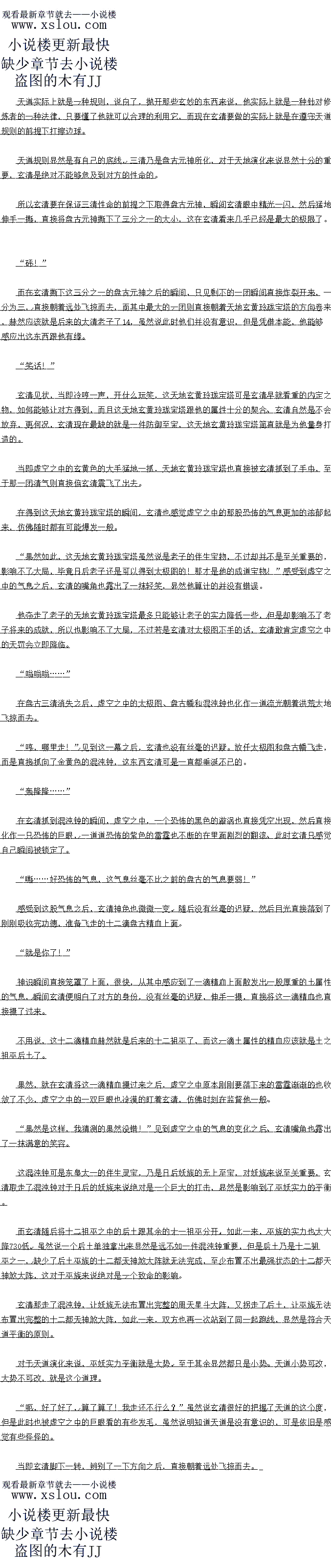 
此时玄黄老祖只感觉一股浓郁的死亡的气息从心底升腾起来,然后,恐怖的斧刃瞬间临身
,身体瞬间被一分为二,显然是活不成了。。
现在的玄清已经是混元大罗金仙中期的修为,可是此时在感受到盘古身上的气息之后,依
白是感受到一股派浓心停的感园,这种感觉就如同自已当初的时候刚刚面对星展老祖的时候
那般,完全没有反抗之力
盘古的修为全少也是混元大罗金仙顶峰,甚全已经半只脚踏入了更高境界,实力已经远
元超出了混定大罗金仙这个层次!”见到盘古大发神威的样子之后,玄清心中也暗暗的情测道
道后会清也自接摇摇头,身上的气息更是心心翼算的收效了起来,然后自接潜入了战场
中。
余接看接下米战物之中就出班了道施异的场景,那混出第神陨洛之后,过了会儿
口,广体草然就调异的消天了,不过因为此时双力都已经亲红了眼,全都全神戒备的双方的手
斗,目然是不会对那些已经死去的混沌魔神有过多的关汪,所以场中打的不亦乐平,而玄清也
在暗中忙的不亦乐乎。
这可比之前的时候玄清如同大海捞针一般寻找混沌魔神要见好的多了,这么多混沌魔神聚
集到了一起,这对于玄清来说简自就是一个天达的机缘
场中一个又一个魔神不断的陨落,不过场中的混沌魔神的数量非但没有减少,反而越来越
多,因为越来越多的混沌魔神也从远处赶来,纷纷的加入了战场,整个战局也变得更加的日热
化。
升始的时候玄清发现盘古还有些克制,口是随看后来混河魔祖的越来越多,益古的攻士也
戎发的狂暴起来,每一学人去,都是一道态怖的锦术利的学芒,斧芒所过之处,周围的混沌空问
也猛地剧烈的扭曲起来,混沌气流也开始剧烈的翻腾,竟然有一种演化成地火风水的迹象
…
咔…
就在这时,忽然问,一道脆响声从场中传出,然后此时盘古猛地爆喝一声,挥出岸,自
妾限限的国」个混定大麦金山境界的混沌阳
然后芹产所过之处,周围的空间瞬间一扭曲,下刻,一道布的曰大的条缝也自接凭空
出现,然后随着斧芒的飞掠,裂缝也开始飞快的墓延瞬间,一条恐怖的数万里大小的恐怖的空
间裂缝凭空出现,直接将整个虚空分成了两半
不过这空间裂缝跟玄清以往的时候见到的那种空间裂缝不同,里面并没有无比w怖的空间
风暴,这裂缝出现之后,周围的混沌气流前然开始疯狂的演化起来,化为清识气,清气新
的上升,浊气缓缓的下降,一股无比玄妙的气息也从上面演化出来。
终于要开始了么?”见到这一幕之后,原本正在飞快的捡尸的玄清榜了一下,随
即心中也暗暗的想道,与此同时,见到这场景之后,玄清也只感觉一股玄之又玄的感觉涌上心
头,心中也升起了一股明语。
同样的,盘古在见到这一幕之后,也自接愣任了,原本要继续华舞的曰芦也自接定格在「
虚空之中,日光死死的即看那不断翻滚的气流,眼底也精光爆盈。
呼!”
与此同时,在盘古的对面,一道身影也猛地松了一气,因为刚才的时候他感觉盘古的岸
头已经锁定到了他的身上,若是盘古对他动手的话,以他的实力就算是不死也会重创
出时见到盘古党然临时刹车,心中松了一气的同时,后背也自接湿透了,紧接有,见
盘古失神的样子之后,此人眼底也内过了一抹阴戾的光芒,瞬问手中的玄黄色小印猛地抛
小印的身形也自接迎风而长,很快就化作一尊教饰的巨大的印能,狼报的朝看益古的身上饱了
过去。
动手!“
周围的其余的几道身影见状,一道道凌厉的攻击也直接朝着盘古的身上笼罩过去
砰”下一刻,盘古整个人也直接倍玄黄色的巨印狼狼的砸了一个跟头,周围的那些狂
暴的攻击也自接洛到了盘古的身上。当即,泰以见益古个人的与体也自接电一次跟跑了上N
.吾道成美!
不过此时盘古脸上非但没有丝毫的愤怒,反而变得有些狂喜起来,一股更为恐怖的浩瀚的
气息也直接从他的身上散发出来立
开天便是劫!既然尔等非要阻止我成道的话,那就别怪我不客气了”紧接着盘古也回
过神来,目光猛地一凝,一道冲天的凌厉的气息也从他的身上散发出来,扫视了一眼周围的那
些混沌魔神之后,眼底的深处也露出了一股恐怖的杀伐的气息。
与此同时,盘古日光一转,自接洛到了芳边的那一道刚才率先攻击他的人身上,身上的
肉猛地暴涨,瞬间,恐怖的斧头猛地一划,一道恐怖的无可匹敌的恐怖的斧芒带看一股毁天火
地的气(了赵的)息直接朝看对方的身上笼罩过去。这个人不是别人,赫然正是玄黄老祖
不好!”(看暴莱小说,就上
见到这一幕之后,玄黄老祖神色大骇,身形也瞬间爆退,一道道玄黄色的光芒也从他的与
上散发出来,直接笼罩周身
手中的小印也猛地再一次抛出,朝着巨斧上面砸了过去。
砰!”
下一刻,伴随看一震况心州声首传米,公藤巴的巨印自接瞬同被狼狼劳出了出云,芯饰
巨斧没有丝毫的停顿,直接朝看玄黄老祖的身上呼啸而去
不![
此时玄黄老祖只感觉一股浓郁的死亡的气息从心底升腾起来,然后,恐怖的斧刃瞬间临身
,身体瞬间被一分为二,显然是活不成了。。
![