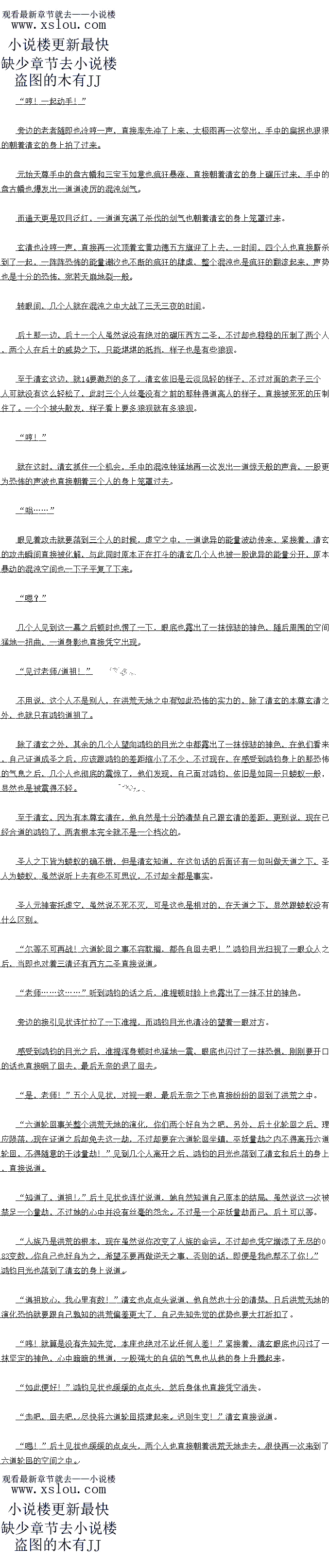 
混账:不可能,怎么可能!他怎么可能成圣!?
此时天庭妖皇宫之中,在得到清玄证道成圣之后(好诺赵)的第一时间,一道低沉的咆哮
声也从里面传出,赫然上是妖皇帝俊出声首
大星宫之中,此时里面一片报精,原本一些精美的装饰全都被他的支离破碎,仍佛经力过
场恐饰的风暴一般。
目从上一次五庄观一战之后,清玄几平就已经成为了帝俊心中的心魔一般的存在,此时忍
然得到清玄证道成圣这个消息,这如何能够不令帝俊震怒。原本性格沉稳的带俊这些年也变得
狂躁了不少。
大哥.…现在我们该怎么办?”很快,一道身影也从外面走了进来,对于这妖皇宫之中
限精的一片并没有太在意,显然是已经司空见惯了。赫然止是太一,世时的太一脸色园然也
看不到去。。
辟成丹田,澎拜的法力也直接再一次狂涌而出
很快再一次感应到了那一股大道壁障,鸿豪紫气光芒再一次暴涨,天道壁障也直接被轰碎
,直接二次证道。在二次证道的瞬间,清玄身上的气息也再一次提升了一个档次,原本笼罩在
洪荒天地的那一股气息也直接再一次暴涨,提升了数倍。
功刻间,原本还有些能够池强对抗这股怖气息的人。此时全都趴到了地上,除了少数
个拥有至宝的人之外,几乎所有生灵都被这恐怖的气息压趴下了。
是时候了!”
就在这时,清玄眼睛猛地睁开,眼中精光爆闪,嘴里喃喃的说道。身形一晃,直接来到了
虚空之中。
大语在上!今找人族始祖玄更道遥道君杨清玄立一人教!以人为本!教化人族!以玄藤
力德五万其、混河钟和空峒印镇本入教运!人教!立!
洪荒大地瞬间响起了清玄清冷的声首,清玄的声首清清楚楚的传到了所有人的耳中
″轰隆隆!
在清玄的声音刚刚落下的瞬间,虚空之中一朵恐怖的金色的云彩不断的翻滚,顷刻间,芯
怖的无量的功德也随即从天而降,直接笼罩到了清玄的身上
区一次,清玄并没有如同之前的那股将功德收起来,而是任凭这股饰的功德灌入体内,这一次的功德绝对是清玄有史以来得到的最多的一次功德,没有之一。
随着功德的不断的灌入,清玄身上的气息也再一次开始疯狂的飙升起来,笼置在洪荒大地
的那股气息也再一次疯狂的暴涨,虚空之中紫气漫天,那声势丝毫不比当初的鸿钧成圣的时候
要差,甚至团有过之
始祖圣寿无』
教王功德无量!
几乎在瞬间,所有的人族成员全都心有所感,纷纷的朝着清玄的方向跪拜过来,与此同时
,一股恐怖的强大的愿力也直接涌入了清玄的体内,在这股恐怖的愿力的加持之下,清玄身上
的气息党然冉一次暴涨了一分。
这就是信仰的香火愿力么?果然玄妙,难怪后来圣人为了争夺人族的道统而大打出手,果然有点意思!”清玄心中也暗暗的想道。
经过这一次功德灌体之后,量无疑问,清玄再一次证道一次,同时证道一次,这万大地之
中,除了清玄之外也绝对找不出第二个了。虽然说付出的代价不小,但是同样的联做b是
超平想象
北道之后,他的降为并不是混元罗达金仙初期,血是混元大罗金仙后期,没错,就是混
大罗金仙后期的境界,比一般刚刚证道的圣人足足高出了两个境界,这即便是当初的鸿钧也绝
对做不到的。口以易是省却了化力年的告修,这对他米说绝对是一个大大战收我。
而且清玄虽然说是大道圣人,口是他使用的鸿蒙紫气并不是云的那一道晋通的鸿蒙务气
,而是造化玉碟之中的那一道遁去其一的鸿蒙紫气
这一次证道成圣之后,虽然说名义上是在大道之中,可是实际上,大道对他的制约十分的
小,即便是合道之后的时鸿钧者是他没有逆大行赛的话,也不能够限制他的存在。比其余的那些
大道圣人口是安目田的多了。
感应了一所时洪荒大地的众生的情况之后,清玄身上的气势也是一收,原本虚空之中的
气息也瞬间直接消失的无影无踪。
恭喜始祖证道成圣!”(
随后,燧人氏三人也直接来到清玄的面前,满脸恭敬的躬身说道
恩,起来吧:”清玄佣手微微一拂,一个人也自接站直了身体,这一次证道成圣,立人
教之后,隧人氏三个人也得到了不少的好处,作为人族的元老,他们也是得到了天道的照顾,京本只有太乙金仙境界的修为,此时也一路疯狂飙升到了大罗金仙顶峰的境界朱
之前的一众人族的部洛自领以及一些元老人物的修为也都提开了不少,大部分都到了金
和太金山境界不等,虽然说相对十从女两族的实力来说不算什么,口是对人族来说却是飙开
了一大截
”,千年之后,本座将于青丘山讲道,人族生灵皆可来!”清玄的声音也直接落到了
洪荒之中所有的人族生灵的耳中同时双手飞动,直接架设了一百零八个空间通道,将人族圣地
跟一百零八个巨型部落联通了起来,毕竟人族实力普遍弱小,想要横跨整个洪荒天地,简直根
本就是不可能的事情。
砰![
混账:不可能,怎么可能!他怎么可能成圣!?
此时天庭妖皇宫之中,在得到清玄证道成圣之后(好诺赵)的第一时间,一道低沉的咆哮
声也从里面传出,赫然上是妖皇帝俊出声首
大星宫之中,此时里面一片报精,原本一些精美的装饰全都被他的支离破碎,仍佛经力过
场恐饰的风暴一般。
目从上一次五庄观一战之后,清玄几平就已经成为了帝俊心中的心魔一般的存在,此时忍
然得到清玄证道成圣这个消息,这如何能够不令帝俊震怒。原本性格沉稳的带俊这些年也变得
狂躁了不少。
大哥.…现在我们该怎么办?”很快,一道身影也从外面走了进来,对于这妖皇宫之中
限精的一片并没有太在意,显然是已经司空见惯了。赫然止是太一,世时的太一脸色园然也
看不到去。。
![