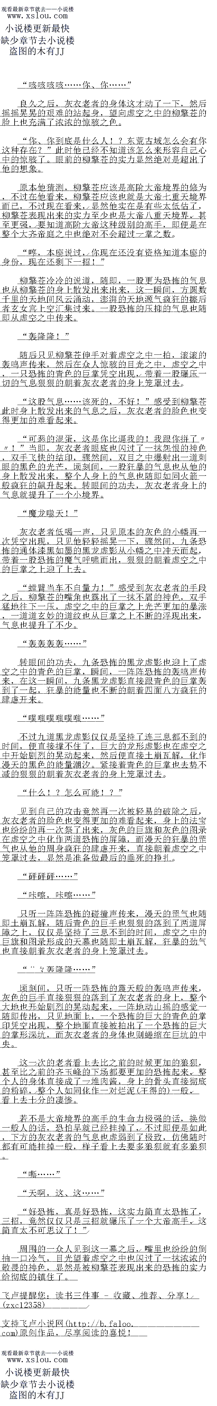 
柳擎苍干咳几声,嘴角也流出了一道血液,脸色也微微有些都日,望向幽儿的目光之中也
充满了浓浓的惊骇之色.
要知道柳望商虽然说实力十去基七,口是怎么说也是一尊大帝境界的高于,中且颠峰时斯
更是巅峰大帝,可是现在竞然如此轻易的被瑞飞了,这如何能够不令他震惊,即便是幽儿有偷
袭的嫌疑,但(钱王赵)是柳擎苍也十分的清楚,自己的实力绝对远不如幽儿
同样的玄清也是十分的影原,之前的时候虽然说经知道了幽儿应该是一尊大帝高于,口
是没想到竞然强大到了如此恐怖的程度,这种状态的柳擎苍竟然不是她的一合之敌
前辈,您没事儿吧,对不起前辈,您不要往心里去,幽儿情况有些特殊,性格有..
玄清也随即身形一晃来到了柳擎苍的身边,连忙解释道。
虽然说幽儿的实力令他十分的惊喜,可是若是因此让柳擎苍心生齐蒂的话,那显然绝对不
是玄清愿意见到的,要知道柳擎苍全盛时期那可是巅峰大帝,可以说若是不出意外的话,将来
成就大帝绝对是日掌九稳。。
当即恭敬的说道,眼底也闪过了一抹兴奋的神色
望商大帝的名头雪如烟怎么口能不知道,现在对万前然成为了玄女宫的客卿长者,这如们
能够不令他兴,有这么一粤强大的高于坐镇会女昌,口以想家这网慑有多么战跑了
离主客气了,老夫现在不过是一个落难之人罢了!”柳擎苍淡淡的说道
如烟,柳前辈现在的情况有些特殊,所以柳前辈的身份你自己知道就行了,不要暴露出
去,省则的话可能会有一些麻烦!”玄清简单的将柳擎苍的事情给雪如烟说了一遍
原米如此,前辈放心好了,找绝对不会机观的!”虽然观不是颠峰时期的挛音大的,伯
是不管怎么说也是一尊大帝境界的强者,对现在的玄女宫采说绝对是一个大大的助力
这两个是者冰和若曦,天赋不错,白后就是我索女宫的具传第子『索清白接说道
具传弟子?”听到玄清的话之后,雪如烟的眼睛也猛地一亮,刚才玄清已经将玄女宫的
弟子等级划分的那么清楚,她可是能够想象出这具传弟子代表看什么,现在玄清党然自接将者
冰和若曦划分为真传弟子,这天赋显然绝对不是仅仅是天赋不错那么简单
噫,他们的资质跟雨涵相比也绝对是只强不弱!”玄清直接说道
什么:?能够跟雨涵相比!?这、这..简直太不可思议了!真是太好了,没想到你这
-次竟然招收了两个绝世天才””!”雪如烟听到玄清说若冰和若曦的资质竞然能够跟雨涵
相比,脸上也露出了一抹震惊的神色。
离涵那口是焚大灵体,资质在整个鸿蒙神界之中那都是最顶尖的存在,若冰和若能够跟
雨涵相比,可见有多么的怖了。
”….…”
就在这时,两道破空声也从外面传来,随后两道身影也从外面走了进来,确切的说是一个
人骑在另一个人的头上。
大哥哥,你回来了,幽儿好想你!
主人,您回来了!”
这两个人不是别人,赫然正是幽儿和龙飞,不过此时龙飞的脸上的表情十分的感屈,只见
率儿整个人自接骑在了龙K的脖子上,堂堂的变异龙族血脉的存在,党然被人骑到了头上,者
是换做一股人的话,龙长领门早就经炸了。
不过,面对幽儿,显然此时的龙飞要多老实就有多老实,论起实力,幽儿至少可是大帝境
界的实力,龙飞的修为这些年虽然说在玄清的丹药之下,也提升了不少,一身修为赫然也达到
了道君九重天境界,不过跟幽儿相比,显然差了不是一点半点
至于血脉,龙飞的变异真龙血脉虽然说不弱,但是幽儿可是九幽血凤,那可是天地间最顶
尖的血脉之一,比龙飞显然也强大了不少,所以龙飞自然也是杯具了,直接被完全碾压了
咦?大哥哥,这老头儿是谁啊?嗯,实力还算个错,马马虎虎!”随后幽儿的目光也洛
到了劳边的柳擎苍的身上,上下打量了柳擎苍一下,幽儿一副小大人的样子开口道
恩:”听到幽儿的站之后,柳擎奇也废了一下,目光也随即洛到了幽儿的身上,刚长
时候,柳擎苍显然并没有在意幽儿,毕竞在他看来,幽儿不过只是一个小娃娃罢了
嘶……这、这是.……不过下一刻,感受到幽儿身上的气息之后,柳擎苍嘴里顿时也忍
个任倒抽一口冷气,眼睛瞪得大大的,仍佛见到了什么不可思议的东西一般。
味!”(
′砰厕!
下一刻,只见一道血色的身影一闪,直接来到了柳擎苍的面前,然后在柳擎苍没有反应过
米的时候,目接一脚际了出云,然后令会清儿个人个取相信的一暴出现了,只见柳擎音整个人
如同一个炮弹一般,自接倒飞了出去,然后足足飞出了上白米这才停了下来
”幽儿,住手!”玄清虽然说十分的惊骇,不过很快也回过神来,连忙阻止了幽儿
哼,谁让这老头儿这么没礼貌,党然来探章人家!”幽儿听到玄清的话之后,虽然说有
些不爽,不过却也没有再继续出手,皱了一下小琼鼻有些委屈的说道
咳咳咳咳好、好强![
柳擎苍干咳几声,嘴角也流出了一道血液,脸色也微微有些都日,望向幽儿的目光之中也
充满了浓浓的惊骇之色.
要知道柳望商虽然说实力十去基七,口是怎么说也是一尊大帝境界的高于,中且颠峰时斯
更是巅峰大帝,可是现在竞然如此轻易的被瑞飞了,这如何能够不令他震惊,即便是幽儿有偷
袭的嫌疑,但(钱王赵)是柳擎苍也十分的清楚,自己的实力绝对远不如幽儿
同样的玄清也是十分的影原,之前的时候虽然说经知道了幽儿应该是一尊大帝高于,口
是没想到竞然强大到了如此恐怖的程度,这种状态的柳擎苍竟然不是她的一合之敌
前辈,您没事儿吧,对不起前辈,您不要往心里去,幽儿情况有些特殊,性格有..
玄清也随即身形一晃来到了柳擎苍的身边,连忙解释道。
虽然说幽儿的实力令他十分的惊喜,可是若是因此让柳擎苍心生齐蒂的话,那显然绝对不
是玄清愿意见到的,要知道柳擎苍全盛时期那可是巅峰大帝,可以说若是不出意外的话,将来
成就大帝绝对是日掌九稳。。
![
