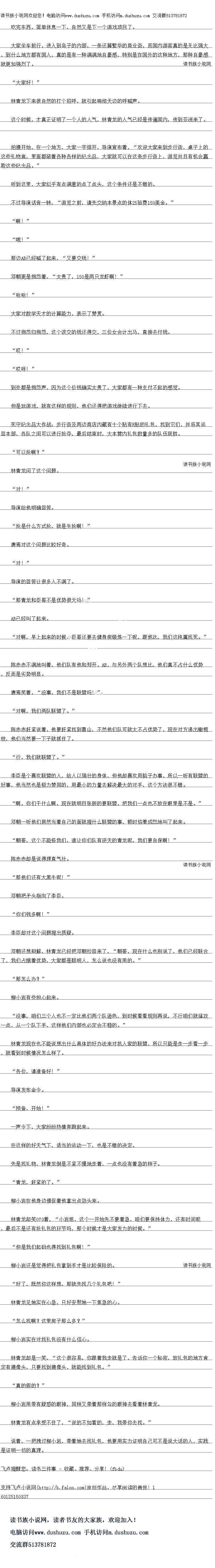 
导演发布命令。
预备,开始!”
一声令下,大家纷纷热情奔跑起来
在这样的好大气下,适当的运动一下,也是不错的决定
先是找礼物,林青龙倒是不紧不慢地走看,点也没有看急的样子
青龙,赶紧的了。“
柳小岩在他身边催促看他掌出点劲头来
林青龙却笑123着,“小岩姐,这个一开始
先不要着急,咱们要保持体力,还有时间呢
,最后不是还有抢礼包的环节吗,那个时候才是大家发力的时候。
但是我们起码也得找到礼包啊!“
柳小岩还是觉得把礼包拿到手才是比较保险的
好了,既然你这样想,那就先找几个礼包吧!“
林青龙见她实在心总,只好安慰她一下焦急的心
怎么找啊?这里房子那么多?
柳小岩实在对找礼包没有什么信心
林青龙却是一笑,“这个很容易,你跟着我走就是了,告诉你一个秘密,放礼包的地方肯
定有摄像头,只要找到摄像头,就能找包,”真的假的?
柳小岩用带有疑惑的眼神,同样义带看那样勾的眼神去看看林青龙
林青龙有点承受不任了,“说的不如看的,走,我带你去找。
说看,一把拽过柳小岩,带看她去找礼包,他要用实力证明自己可不是说大话的人,实践
是证明一切的真理。。
大家坐车前行,进入到岛子的内部,一条还算繁华的商业街,而国内游客具的是无比强大
,到什么地方都有国人,真的是有一种满满地自豪感,特别是在国外的这种地方,那种自豪感
就更加强烈了。
“大家好!“
林青龙下来很自然的打个招呼,就引起响彻大边的呼喊声
这个时候,才真正证明了一个人的人气,林青龙的人气已经是传遍国内,传到亚洲来了
拍摄开始,在一个地方,大家一字排开,导演宣布着,“欢迎大家来到步行街,桌子上的
这些礼物盒,里面都装看各种各样的纪念品,大家就可以在这条步行街上,游览并旧有机会赢
取区些纪念品。
听到这里,大家似乎有点满意的点了点头,这个条件还是不错的
不过导演话音一转,“游览之前,请先交纳本景点的体21验费150美金。
啊“
哦!”
那边AB已经喊了起来,“艾要交钱!
邓朝更是抱怨看,“太贵了,150是两只龙虾啊!
″哈哈!
大家对数学天才的计算能力,表示了赞赏
不过抱怨归抱怨,这个该交的钱还得交,三位女会计出马,直接去付钱
”哎!
″哎呀!
到处都是抱怨声,因为这个价钱确实太贵了,大家都有一种支付不起的感觉
白是玩游戏,就有这样的规则,他们还得把游戏继实进行卜去
死守纪念品大作战:步行街及两边商店内藏有十个贴有R贴的礼包,找到它们,并将其运
回本部,各队之间可以进行抢夺,最后结束时,大本营内礼包数量多的队伍获胜
″可以抢啊?
林青龙问了这个问题
“对!
导演给他明确回答
抢是什么方式抢,就是生抢啊!“
唐焉对这个问题比较好奇。
“对!“
导演的回答让很多人不满了。
那青龙和臣哥不是优势很大吗!“
AB已经叫了起来
对啊,早上起来的时候,臣哥还要去健身房锻炼一下呢,跟他比,我们这纯属践死。”
际苏亦个两地职看,他们队有他和郑开、AB,与另外两个队想比,他们具不百什么优势
,反而是劣势明显。
唐焉笑着,“没事,我们不是联盟吗!
对啊,我们两队联盟了。”
陈赤赤赶紧说看,他要赶紧找到靠山,不然他们队可就太不占优势了,现在对方递出橄榄
枝,他们当然要一下子就抓住了
“行,俄们就联盟了。”
学臣是个喜欢国盟的人,给人以强在的身·体,但他却喜次用脑子办事,所以一听有联盟长
好事,他当然也是极力赞同的,用最小的力量去解决最大的对手,这个方法很不错
啊,你们一什么响,现在就明目张胆的要联盟,把我们一点也不放在眼里是不是。
邓朝一听他们居然当着自己的面就提什么联盟的事,顿时恼羞成怒地叫了起来
朝哥,这个不能怪我们,谁让你们队有逆天的青龙呢,我们要自保啊!
际尔赤却是说得理自气壮。(
′那他们还有大黑牛呢!”
邓朝把矛头指向了李臣
你们钱多啊!
李臣却对这个问题提出质疑
邓朝还想辩解,林青龙已经把邓朝拉回来了,“朝哥,现在什么也别说了,他们已经联合
了,我们占据看优势,大家都是聪明人,愿么说也没有用的。
“那怎么办?”
柳小岩有些担心起来。
没事,咱们三个人也不一定比他们两个队逊色,到时候看着规则再说,不行咱们就猛攻
-点,从一个队下手,这样他们内部也必定会不稳的。”
林育龙现在也个能想出什么基体的好办法米对抗人家的联盟,所以只能是走一步看一艺
,就看到时候情况怎么样了
各位,请准备好![
导演发布命令。
预备,开始!”
一声令下,大家纷纷热情奔跑起来
在这样的好大气下,适当的运动一下,也是不错的决定
先是找礼物,林青龙倒是不紧不慢地走看,点也没有看急的样子
青龙,赶紧的了。“
柳小岩在他身边催促看他掌出点劲头来
林青龙却笑123着,“小岩姐,这个一开始
先不要着急,咱们要保持体力,还有时间呢
,最后不是还有抢礼包的环节吗,那个时候才是大家发力的时候。
但是我们起码也得找到礼包啊!“
柳小岩还是觉得把礼包拿到手才是比较保险的
好了,既然你这样想,那就先找几个礼包吧!“
林青龙见她实在心总,只好安慰她一下焦急的心
怎么找啊?这里房子那么多?
柳小岩实在对找礼包没有什么信心
林青龙却是一笑,“这个很容易,你跟着我走就是了,告诉你一个秘密,放礼包的地方肯
定有摄像头,只要找到摄像头,就能找包,”真的假的?
柳小岩用带有疑惑的眼神,同样义带看那样勾的眼神去看看林青龙
林青龙有点承受不任了,“说的不如看的,走,我带你去找。
说看,一把拽过柳小岩,带看她去找礼包,他要用实力证明自己可不是说大话的人,实践
是证明一切的真理。。
![