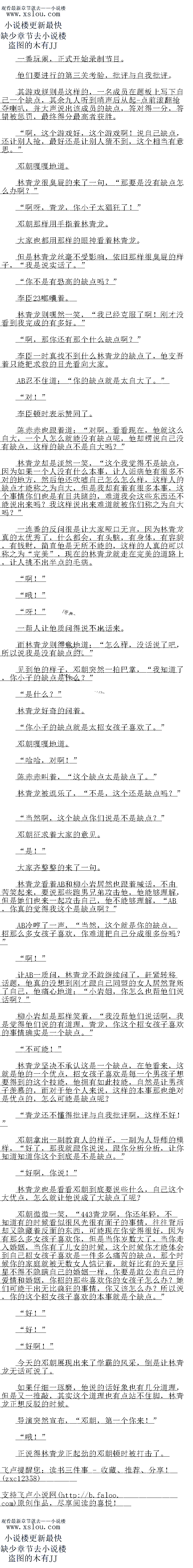 
让AB一质问,林青龙不敢继续问了,赶紧转移话题,他真的没想到刚才跟自己同盟的女
人居然背叛了自己,他痛心地道:“小岩姐,你怎么也帮他们说话啊?“
柳小岩却是那样笑看,“我没帮他们说诂啊,我是觉得他们说的有道理,青龙,你这个招
女孩子喜双的事情确实是一个快点。
不可能!
林青龙坚决不承认这是一个缺点,在他看来,这就是他的一个优点,招女孩子喜欢是每一
个男孩子想要得到的这个技能,他拥有如此技能,自然是让男孩子羡慕的,而对于他个人来说
,这样的本事那也绝对是优点的,怎么可能是缺点呢
”青龙还不懂得批评与自我批评啊,这样不好!“
邓朝拿出一副教首人的样子,一副为人导师的模样,“好了,那我就跟你说说,跟你分
分析,让你知关育你议个到底是不是缺点。“
好啊,你说!”
林青龙也是看看邓朝到底要说些什么,自己这个大优点,怎么就让他说成了大缺点了呢?
邓朝微微一笑,“487青龙啊,你还年轻,不知道有的时候看似很风光很有面子的事情
,在往背后却文隐藏看反面的东西,口能现在你觉得很好,因为有那么多女孩子喜次你,但是
当你岁数大了,当你走入婚姻,当你有了儿女的时候,这个时候你才能体会到自己招女孩子喜
欢是一件多么痛古的缺点,那个时候你的家庭就被无数女人惦记着,就好比有的天皇巨星不得
个隐病目已的婚姻一样,你要是取公中目已的爱情利权姻,你招的那里喜欢协出女接于子怎么力
?她们可能干出无比疯狂的事情,你又该怎么办?所以说,你的这个招女孩子喜欢的本事就是
个缺点。“
“好!”
“好!
好啊!”
今大的邓朝展现出来了学霸的风来,倒是让林青龙无话可说了
如果仔细一球奢,他说的话好象也有几分道理,但是又一推敲,其实这个道理也有点站不
住脚,林青龙正想反驳的时候。
导演突然宣布,“邓朝,第一个你来!“
哦!
正说得林青龙正起劲的邓朝顿时被打击了。。
他们要进行的第三关考验,批评与自我批评
其游戏规则是这样的,一名成员在题板上写下自己一个缺点,其余九人听到哨声后从起
点前滚翻抢夺喇叭,并大声说出该成员的缺点,答对得一分,答错被惩罚,最终得分最高者获
胜。
啊,这个游戏好,这个游戏啊!说自己缺点,还让别人抢,最好还是让别人猜不到,这
个相当有意思。
邓朝嘎嘎地道。
林青龙很墓屁的来了一句,“那要是没有缺点怎么办啊?
啊呀,青龙,你小子太猖狂了!“
邓朝那样用手指看林青龙。
人家也都用那样的服神看有林育龙
但是林青龙丝毫不受影响,依旧那样很臭屁的样子,“我是说实话了。
你不是有恐高的缺点吗?
李臣21嘟嚷看
林青龙则嘿然一笑,“我已经克服了啊!刚才没看到我完成的有多好。“
时,那你还有那个什么缺点啊?“
李臣一的具我不个到什么杯育龙的缺息了,他文者有只能把求汉战白光有问大家
AB忍不任道:“你的缺点就是太目大了。
对!”
李臣顿时表示赞同了。
东示示也跟有道:“对叫,看者现在,他就议么目大,一个人怎么就能设有缺点呢,他
带说目一没有缺息,这样的缺点不是自大吗?
林青龙却是淡然一笑,“这个我觉得不是缺点,因为如果一个人没有什么本事,让人诟病
他有很多不对的地方,然后他还收虚自已怎么怎么样,这样人的缺点才能称之为自大,但是找
却有看有很多不事,这个事情你们也是有日共睛的,难道我会这些东西还不能说出来吗?我这
样说出来难道就被你们称之为自大吗?
一连番的反问很是让大家哑口无言,因为林哥龙真的太优秀了,什么都会,有头脑,有与
体,有容貌,有钱财,简直他是无所不能的,这样的人真的可以称之为“完美”,现在的林青
龙就走在完美的道路上,让人挑不出伴点的用病
啊!”
哦!
呀!
一帮人让他质问得说不出话来
而林青龙则得意地道:“怎么样,没话说了吧,所以说我是没有缺点的。
见到他的样子,邓朝突然一拍巴掌,“我知道了,你小子的缺点是什么?“
“是什么?”
林青龙好奇的问着。
你小子的缺点就是太招女孩子喜欢了。
邓朝嘎嘎地道
哈哈,对啊!
陈赤赤叫着,“这个缺点太是缺点了。
林青龙被逗乐了,“不是,这个还是缺点吗?
当然啊,这个缺点你们说是不是缺点?
邓朝征求看大家的意见。(
是!”
大家齐整整的来了一句
林青龙看着AB和柳小岩居然也跟着喊话,不由苦笑起来,要说那些跑男兄弟攻击他,他
能够理解,但是她们也来一起攻击自己,他不能够理解,“AB,你真的觉得我这个是缺点响
?
AB冷了一声,“当然,这个就是你的缺点,招那么多女孩子喜欢,你难道把自己分成
很多份吗?
啊![
让AB一质问,林青龙不敢继续问了,赶紧转移话题,他真的没想到刚才跟自己同盟的女
人居然背叛了自己,他痛心地道:“小岩姐,你怎么也帮他们说话啊?“
柳小岩却是那样笑看,“我没帮他们说诂啊,我是觉得他们说的有道理,青龙,你这个招
女孩子喜双的事情确实是一个快点。
不可能!
林青龙坚决不承认这是一个缺点,在他看来,这就是他的一个优点,招女孩子喜欢是每一
个男孩子想要得到的这个技能,他拥有如此技能,自然是让男孩子羡慕的,而对于他个人来说
,这样的本事那也绝对是优点的,怎么可能是缺点呢
”青龙还不懂得批评与自我批评啊,这样不好!“
邓朝拿出一副教首人的样子,一副为人导师的模样,“好了,那我就跟你说说,跟你分
分析,让你知关育你议个到底是不是缺点。“
好啊,你说!”
林青龙也是看看邓朝到底要说些什么,自己这个大优点,怎么就让他说成了大缺点了呢?
邓朝微微一笑,“487青龙啊,你还年轻,不知道有的时候看似很风光很有面子的事情
,在往背后却文隐藏看反面的东西,口能现在你觉得很好,因为有那么多女孩子喜次你,但是
当你岁数大了,当你走入婚姻,当你有了儿女的时候,这个时候你才能体会到自己招女孩子喜
欢是一件多么痛古的缺点,那个时候你的家庭就被无数女人惦记着,就好比有的天皇巨星不得
个隐病目已的婚姻一样,你要是取公中目已的爱情利权姻,你招的那里喜欢协出女接于子怎么力
?她们可能干出无比疯狂的事情,你又该怎么办?所以说,你的这个招女孩子喜欢的本事就是
个缺点。“
“好!”
“好!
好啊!”
今大的邓朝展现出来了学霸的风来,倒是让林青龙无话可说了
如果仔细一球奢,他说的话好象也有几分道理,但是又一推敲,其实这个道理也有点站不
住脚,林青龙正想反驳的时候。
导演突然宣布,“邓朝,第一个你来!“
哦!
正说得林青龙正起劲的邓朝顿时被打击了。。
![