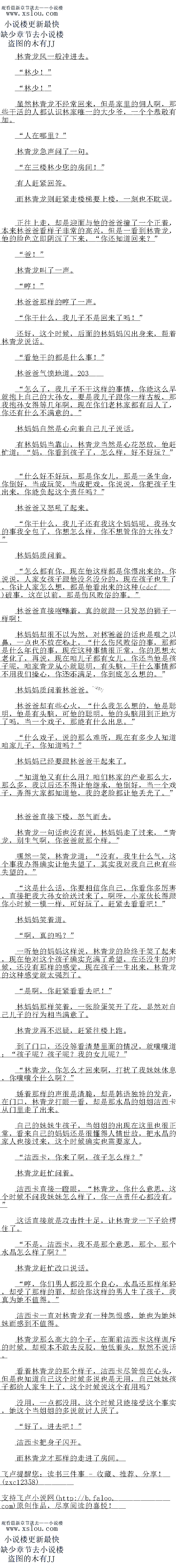 
林妈妈那样笑看,一张脸蛋笑开了花,显然对目己儿子的行为相当满意了。
林青龙再不迟疑,赶紧往楼上跑
到了门口,还没等看清楚里面的情况,就嚷嚷道:“孩子呢?孩子呢?我的女儿呢?
林青龙,你怎么才回来啊,打扰了我妹妹休息,你嚷嚷个什么啊?
娇看那样的声很是清脆,却是韩语独特的发音,在门口,林青龙打眼一看,因是水晶的
自白洁西卡从门里走了出来
目己的妹妹生孩子,当姐姐的出现在这里也很正常,看来自己的妈妈还是很懂得人情世故
,把水晶的家人也接过来,这个时候确实也需要家人。
洁西卡,你来了啊,孩子怎么样?“
林青龙赶忙问着。
洁西卡直接一瞪眼,“林青龙,你什么意思,这个时候不问我妹妹怎么样了,你一点责任
心都没有。
这话直接就是攻击性十足,让林青一下子给楞住了
不是,洁西卡,我不是那个意思,那个,那个水晶怎么样了啊?
林青龙社忙改说话。
哼,你们男人都没那个良心,水晶还那样年轻,却受了那样的罪,却给你这样的男人生
了孩子,我真为她不值得。
洁西卡一直对林青龙有一种怨恨感,她也为她妹妹而感到不值得。
林青龙那么高大的个子,在面前洁西卡这样训斥的时候,却根本不敢去反驳,他低着头,默然不说活
育有杯育龙的那个样子,洁西卡尽管恨在心头,但是也道目已这个时候多说也是无用,目己妹妹孩子都给人家生上了,这个时候说这个有用吗?
没用,一点都没用,这个时候只能接受这个事实,她这个当姐姐的多说就讨人厌了
好了,进去吧!”
洁西卡把身子闪开。
而林青龙才那样的走进了房间。。
“林少!”
“林少!”
虽然林育龙个经常口来,但是家里的佣人响,那些一活的人都认识林家唯一的大少节,个个恭敬有加。
“人在哪里?
林青龙急声问了句。
在三楼林少您的房间!“
有人赶紧回答。
而林青龙则赶紧走楼梯要上楼,一刻也不耽误
上在上走,却是迎面与他的判判擅了一个上看,本采林判诺看样子非常的高兴,但是一老
到林青龙,他的脸色立即阴沉了下来,“你还知道回来?“
爸!
林青龙叫了一声。
″哼!”
林爸爸那样的哼了一声
“你十什么,我儿子不是回来了吗!
还好,这个时候,后面的林妈妈闪出身来,帮着林情龙说话
“看他干的都是什么事!“
林爸爸气愤地道。500
怎么了,我儿子不干这样的事情,你能这么早就抱上自己的大孙女,要是我儿子跟你一
样古板,那找抱孙女得等几年啊,现在你们老林家都有后人了,你还有什么不满意的。
林妈妈自然是心向着自己儿子说话
有林妈妈当靠山,林青龙当然是心花怒放,他赶忙道:“妈,你看到孩子了,怎么样,好
不收子元?”
什么好不好玩,那是你女儿,那是一条生命,你倒好,当成玩笑,当成把戏,你说说,你把孩子生出来,你能负起这个责任吗?
林爸爸又怒吼了起来
你干什么,我儿子还有我这个妈妈呢,我孙女的事我全包了,你想怎么样,你不想管你
的大孙女?“
林妈妈质问看。
原么都有你,现在他这样都是你惯出来的,你说说,人家女孩子跟他没名没分的,现在
孩子也生了,你让人家怎么想,都是他看出来的这种(cbf)破事,这在以前,那是伤风
败容的事。”
林爸爸直接咆哮看,真的就跟一只发怒的狮子一样啊
林妈妈却很不以为然,对林爸爸的话也是嗤之以鼻,一点也不放在心上,“什么伤风败俗
的事,那都是什么年代的事,现在这和事情很止吊,你出鬼想太者化了,冉兄,现仕咱儿子都
有女儿,你达当他是孩子呢,咱家青龙从小就聪明,有头脑,十什么事情都不用我们操心,你
还不满足,你到底怎么想的。
林妈妈质问看林管色。
林爸爸却有些心火,“什么我怎么想的,他是聪明,他是有头脑,可他的聪明,他的头脑
用到正地方了吗,当一个戏子,那能有什么出息。
什么戏子,说的那么难听,现在有多少人知道咱家儿子,你知道吗?
林妈妈已经要跟林爸爸干起来了
知道他又有什么用?咱们林家的产业那么大,那么多,我以后还不得让他继承,他倒好
,当一个戏子,弄得大家都知道他,我的老脸都让他去光了。
林色爸直接卜楼,怒气而去。
林青龙一句话也没有说,林妈妈走了过来,“青龙,别生气啊,你爸爸就那个样。”
嘿然一笑,林青龙道:“没有,我生什么气,这个事我办得确实让他失望了,度过俄我
自已也有些失望的。”()
这是什么话,你要相信你自己,你看你多厉害,直接把我大孙女给送过来了,啊呀,小
家伙长得跟你小时候模一样,可好玩」,起紧去看看吧!
林妈妈笑着道。
啊,真的吗?”
一听他的妈这样说,林育龙的脸终于笑了起米,现任他对这个孩于子确头允两了布望,仕
还没生的时候,还没有那样的感觉,现在孩子一生出来,林青龙的这种感觉就太强烈了
是啊,你赶紧看看去吧![
林妈妈那样笑看,一张脸蛋笑开了花,显然对目己儿子的行为相当满意了。
林青龙再不迟疑,赶紧往楼上跑
到了门口,还没等看清楚里面的情况,就嚷嚷道:“孩子呢?孩子呢?我的女儿呢?
林青龙,你怎么才回来啊,打扰了我妹妹休息,你嚷嚷个什么啊?
娇看那样的声很是清脆,却是韩语独特的发音,在门口,林青龙打眼一看,因是水晶的
自白洁西卡从门里走了出来
目己的妹妹生孩子,当姐姐的出现在这里也很正常,看来自己的妈妈还是很懂得人情世故
,把水晶的家人也接过来,这个时候确实也需要家人。
洁西卡,你来了啊,孩子怎么样?“
林青龙赶忙问着。
洁西卡直接一瞪眼,“林青龙,你什么意思,这个时候不问我妹妹怎么样了,你一点责任
心都没有。
这话直接就是攻击性十足,让林青一下子给楞住了
不是,洁西卡,我不是那个意思,那个,那个水晶怎么样了啊?
林青龙社忙改说话。
哼,你们男人都没那个良心,水晶还那样年轻,却受了那样的罪,却给你这样的男人生
了孩子,我真为她不值得。
洁西卡一直对林青龙有一种怨恨感,她也为她妹妹而感到不值得。
林青龙那么高大的个子,在面前洁西卡这样训斥的时候,却根本不敢去反驳,他低着头,默然不说活
育有杯育龙的那个样子,洁西卡尽管恨在心头,但是也道目已这个时候多说也是无用,目己妹妹孩子都给人家生上了,这个时候说这个有用吗?
没用,一点都没用,这个时候只能接受这个事实,她这个当姐姐的多说就讨人厌了
好了,进去吧!”
洁西卡把身子闪开。
而林青龙才那样的走进了房间。。
![