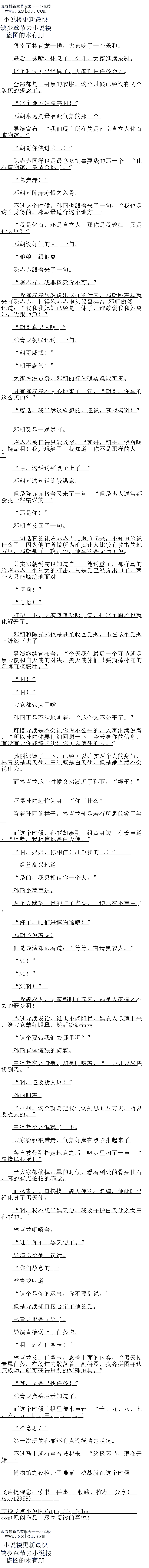 
但是导演却跟着道:“等等,有请黑衣人。
NO!
NO!
NO啊!
一听黑衣人,大家都叫了起来,那晶大家莲之不去的疆梦阿
不过导演发话,谁也不能阻拦,黑衣人迅速上来,给大家戴子眼罩,然后纷纷带走
这个要带我们去哪里啊?
孙丽有些慌张的问着。
土组监在她身芳,却是叮嘱看,“一会儿要尽快找到找。
”啊,还要我人阿!
孙丽叫着
时时,这个就是把我们送到思面八方去,所以要找人的。
王组蓝给她解释了一下
大家纷纷被带走,气氛好象有点紧张起来了。
各自被带到指定地点之后,喇叭里响了一声,“请摘眼罩!“
当大家都摘掉眼罩的时候,看着到处的骨头化石,具的有点旧怕的感觉
而林青龙则直接换上黑天使的小名牌,他此时已经化身了黑天使。
啊,我不想当黑天使,我要守护日天使之女王孙丽的。
林青龙嘟囔着。
谁让你抽中黑天使了。“
导演送给他一句话。
你们故意的。”
林青龙叫道
这个是你的运气,你不要乱说。
但是导演却直接合定了他的话:
林青龙也是无语了。
导演直接送上了任务卡。
啊,还有任务卡!”
林青龙接过任务卡,念看上面的内容,“黑大便专属任务,在场馆内散洛看一副拼图,找
齐拼图并认证成功,就可获得重要的特殊道具。
哦,文是即我任务!
林青龙点头表示知道了。
而这个时候广播里传来声音,“。
″啥意思?
第一次玩的孙丽还有点没摸清楚状况
不过马上就有声音喊起来,“终极环节,映在开始!”
博物馆之夜拉开了帷幕,决战就在这个时候。。
最后一抹嘴,休息了一会儿,大家继续录制
这个时候天已经黑了,大家赶往任务地方。
全部都是一身黑的衣服,这个时候已经没有两个队伍的概念了
这个地方好漂亮啊!“
邓朝永远是最活跃气氛的那一个
导演宣布,“我们现在所在的是南京直立人化石博物馆。”
朝哥你快进去吧!”
陈赤赤同样也是最喜欢挑事耍贱的那一个,“化石博物馆,最适合你了。”
“陈赤赤!”
邓朝对陈赤赤恨之入骨
不过这个时候,孙丽也跟看来了一句,“我也是这么觉得的,邓朝最适合这个地方。“
我是化石,还是直立人,那你是我媳妇,又是什么啊?“
邓朝没好气的回了一句
″娘娘,跟他离!
陈赤赤跟看来了一句。
陈赤赤,我非揍死你不可。
一听陈赤赤居然说出这样的话来,邓朝跳着脚就来打陈赤赤,打得陈赤赤抱头鼠窜580
,邓朝傲然地道:“找戈媳妇已经是一体了,谁敢说我她离婚,我跟他急!
朝哥真男人啊!“
林青龙赞叹地说了一句
朝哥威武!“
朝哥霸气!
大家纷纷点赞,邓朝的行为确实难能可贵
只有陈赤赤不甘心地来了一句,“朝哥,你真的这么想的?”
废话,我当然这样想的,还说,真找揍啊!“
邓朝又是一通暴打。
陈赤赤被打得只能求饶,“朝哥,朝哥,饶命啊,饶命啊!我开玩笑了,我知道,你不是
那样的人。”
哼,这话说到点子上了。
邓朝对这句话比较满意
但是陈赤赤接着又来了一句,“但是男人通常都会犯一些错误的。”
”那是你!”
邓朝直接回了一句。
一句话真的让陈赤赤无比尴尬起来,不知道该说什么了,因为他的所做所为确实让人比较
有攻击的地方啊,邓朝那样一攻击他,他真的是无话可说
其实邓朝说完也知道自一口能说重了,那样具的给尔一个重大的国击,只是话已经说
出口了,两个人只能尴尬地面对。
呵时
哈哈!
打趣一下,大家嘻嘻哈哈一笑,把这个尴尬也就化解开了。
邓朝和陈赤赤也是赶忙收回话题,不在这个话题上继续下去了。
导演继续宣布看,“今大我们最后一个环节就是黑大便和曰大便的对决,黑大便你们只要
撕掉孙丽的名牌直接获胜。
啊!”
啊!“
大家都张大了嘴。
孙丽更是不满地叫看,“这个太不公平了。“
可惜导演是不会让你说不公平的,人家继续说看,“所以孙丽你要仔细回想一下,今天给
你的信息,有没有让你能够判断出你可以信任的人。
孙丽退疑了一下,已经可以确实两个人的身份,林青龙是黑大便,土组监是白大便,但是
她当然不会说出来。
而林青龙这个时候突然凑近了孙丽,“嫂字!”
吓得孙丽赶忙闪身,“你干什么?”
有有的样子,杯育龙却是者有所思的笑了关
而这个时候,孙丽却凑到王组蓝身边,小看声道:“组蓝,我相信你是日天使。
啊,娘娘,你相信(cbff)我的吧!”
十组监高兴地道。(
是的,我只相信你一个人。”
孙丽小着声道
两个人默契十足的点了点头,一切尽在不言中了
好了,咱们进博物馆吧!
邓朝还说着呢![
但是导演却跟着道:“等等,有请黑衣人。
NO!
NO!
NO啊!
一听黑衣人,大家都叫了起来,那晶大家莲之不去的疆梦阿
不过导演发话,谁也不能阻拦,黑衣人迅速上来,给大家戴子眼罩,然后纷纷带走
这个要带我们去哪里啊?
孙丽有些慌张的问着。
土组监在她身芳,却是叮嘱看,“一会儿要尽快找到找。
”啊,还要我人阿!
孙丽叫着
时时,这个就是把我们送到思面八方去,所以要找人的。
王组蓝给她解释了一下
大家纷纷被带走,气氛好象有点紧张起来了。
各自被带到指定地点之后,喇叭里响了一声,“请摘眼罩!“
当大家都摘掉眼罩的时候,看着到处的骨头化石,具的有点旧怕的感觉
而林青龙则直接换上黑天使的小名牌,他此时已经化身了黑天使。
啊,我不想当黑天使,我要守护日天使之女王孙丽的。
林青龙嘟囔着。
谁让你抽中黑天使了。“
导演送给他一句话。
你们故意的。”
林青龙叫道
这个是你的运气,你不要乱说。
但是导演却直接合定了他的话:
林青龙也是无语了。
导演直接送上了任务卡。
啊,还有任务卡!”
林青龙接过任务卡,念看上面的内容,“黑大便专属任务,在场馆内散洛看一副拼图,找
齐拼图并认证成功,就可获得重要的特殊道具。
哦,文是即我任务!
林青龙点头表示知道了。
而这个时候广播里传来声音,“。
″啥意思?
第一次玩的孙丽还有点没摸清楚状况
不过马上就有声音喊起来,“终极环节,映在开始!”
博物馆之夜拉开了帷幕,决战就在这个时候。。
![