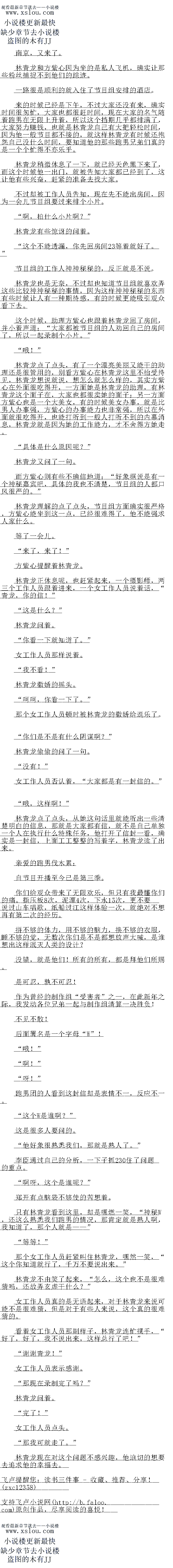 
啊!”
″呀!″
跑男团的人看到这封信却是表情不一,反应不一
这个W是谁啊?
这是很多人要问的。
他好象很熟悉我们,那就是熟人了。
李臣通过自己的分析,一下子抓687住了问题的重点。
″啊呀,这个是谁呢?
郑开有点脑袋不够便的告想看。
只有林青龙看到这里,却是嘿燃一笑,“神秘W,还这么熟悉我们跑男的情况,那肯定
嘉熟人啊,我知道了「那个人是
等等!”
那个女工作人员赴紧叫任林青龙,嘿然一笑,“这个你知道就行了,十万不要说出来。
林青龙不由笑了起来,“怎么,这个也不是很难猜吗,还故弄玄虚干什么?
女工作人员真的是无语起来,对于林青龙来说可能不是很难猜,但是对于有些人来说,这
个真的很难猜的
看看女工作人员那副样子,林青龙连忙摆手,“好了,好了,我个说出来,这样总行了
[
″谢谢青龙!
女工作人员表示感谢
那现在录制完了吗?
林青龙问着
“完了!”
女工作人员点头。
“那我可就走了。”
林青龙现在对这个问题不感兴趣,他迫切的想要去追求他的幸福去。。
林青龙和方紫心因为坐的是私人机,确实让那些粉丝捕捉不到他们的踪迹
一路很是顺利出就入任了节目组女排的酒点。
来的时候已经是下午,不过大家还没有来,确实时间很匆忙,大家也都很赶时间,现在大
家的名气随着跑男在无限上升着,所以这个挡期几乎都排满了,大家努力赚钱,也就是林青龙
三已有大把轻松时白,因为他一股节目都不接的,就这样林育龙有时候还孢怨目己没什么时日
,要知道他的那些跑男兄弟们真的是一个个忙得不亦乐乎
林育龙相微休息了一,就已经大色黑下米了,而这个时候他一出」,就被告知大家都亡
经到了,这让他有些兴奋,赶紧的准备去找大家。
不过却被工作人员告知,现在先不能出房间,因为一会小用自组要过来排个小片
啊,拍什么小片啊?
林青龙有些惊讶的问看。
这个不能透漏,你先回房间21等着就好了。
节目维的工作人神神松秘的,及止就是不说
林青龙也是无奈,不过却也知道节目组就喜欢弄这些比较神神秘秘的事情,因为这样神神
秘秘的东西有些时候让人有一种期待感,有的时候更能吸引就众看下去
这个时候,助理方紫心也跟看林青龙口了房问,并小看声语:“大家都被节日组的人劝口
自己的房间了,所以一起录制个小片。“
″哦!”
林育龙息了点头,有了一个票亮走丽文能一的助理还是很管用的,别着力族心仕林育龙这
里不抬受待见,林青龙想说就说,想怎么就怎么样的,其实万紫心在外面很吃得开,万面她
是林青龙的助理,有林青龙议个面子在,大家也都很实她的间子,另一万面万紫心也是一个大
美女,有的时候美女办事,就是比男人办事强,万紫心的办事能力也非常强,所以在外面就很
吃得开,也能能听到一般人打听不到的内幕消息,林青龙就是因为她的作能力,才不舍得万
她走。
具体是什么原因呢?
林青龙文问了一句。
而万紫心则有些不确信地道:“好象据说是有一个神松嘉宾吧,具体的我也不清楚,节日
组的人都口风很严的。
林青龙理解的点了点头,节目组方面确实很严格,方紫心能坐到这一点,已经很难得了,他不能强求人家什么。
等了一会儿。
“来了,来了!“
方紫心提醒看林青龙。
林青龙正休息呢,也赶紧起来,一个摄影师,两一个工作人员跟看进来,一个女工作人员
说着话,“青龙,你的信!
这是什么?
林青龙问着。
“你看一下就知道了。“
女工作人员那样说看。
“我不看!”
林青龙撒娇的摇头
呵呵,你看一下了。
那个女工作人员顿时被林青龙的撒娇给逗乐了。
“你们是不是有什么阴谋啊?
林青龙偷偷的问了一句。
没有!
女上作人员省队看,“大家都是有一封信印。
哦,这样啊!
林青龙点了点头,从她这句话里就能听出一些清楚明日的信息,那就是大家都有信,就不
是自己单独一个人在执行什么特殊任务,他打开了信封一看,确实是一封信,上面工工整整的
写看字,林青龙读了出来
亲爱的跑男伐术累:
自节目开播至今已是第三季
你们给观众带来了无限欢乐,但只有我最懂你们的痛。指压板8次,泥潭4次,下水15
次,更不要说过山车唱歌,纸船过江这样体验一次,就绝对不想再有第二次的经历
并不够的体力,用不够的脑力,换不够的衣服,睡不够的觉,无数次你们是不是都想放声
大喊,是谁想出这样泯灭人类的设计了
没错,就是他们!所有的所有,都是国他们所赐。(
是可忍,孰不可忍!
作为曾经的制作组“受害者”之一,在此新年之际,我发动各位兄弟一起与制作组清算
决胜负!
不见不散!
后面署名是一个字母“W”!
哦![
啊!”
″呀!″
跑男团的人看到这封信却是表情不一,反应不一
这个W是谁啊?
这是很多人要问的。
他好象很熟悉我们,那就是熟人了。
李臣通过自己的分析,一下子抓687住了问题的重点。
″啊呀,这个是谁呢?
郑开有点脑袋不够便的告想看。
只有林青龙看到这里,却是嘿燃一笑,“神秘W,还这么熟悉我们跑男的情况,那肯定
嘉熟人啊,我知道了「那个人是
等等!”
那个女工作人员赴紧叫任林青龙,嘿然一笑,“这个你知道就行了,十万不要说出来。
林青龙不由笑了起来,“怎么,这个也不是很难猜吗,还故弄玄虚干什么?
女工作人员真的是无语起来,对于林青龙来说可能不是很难猜,但是对于有些人来说,这
个真的很难猜的
看看女工作人员那副样子,林青龙连忙摆手,“好了,好了,我个说出来,这样总行了
[
″谢谢青龙!
女工作人员表示感谢
那现在录制完了吗?
林青龙问着
“完了!”
女工作人员点头。
“那我可就走了。”
林青龙现在对这个问题不感兴趣,他迫切的想要去追求他的幸福去。。
![