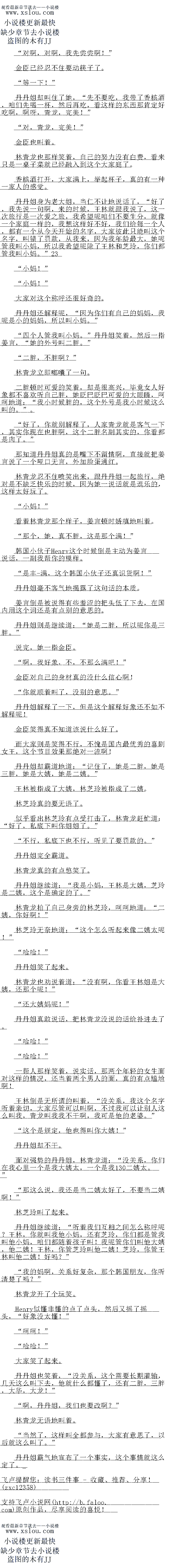 
丹丹姐笑了起来。
林青龙也劝说着道:“没有啊,你看王林姐是大姨,还那个呢!
还大姨妈呢!”
丹丹姐真敢说话,把林青龙没说的话给补进去了。
哈哈!
″哈哈!”
一帮人那样笑着,说实话,那两个年轻的女生面对这样的情况,还当着两个男人的面,其
的有点尴尬啊!
土林倒是无所谓的叫看,“没关条,找这个名字听有亲切,大家尽管可以叫略,不过找口
以让别人这么我,青龙山我找不一啊,找口是他的老姿。
这个是规定,他也得叫你大姨!“
丹丹姐却不干。
面对强势的丹丹姐,林青龙道:“没关系,你们在我心里一个是我大姨太,一个是我二姨
太。”903
那这么说,我还是当二姨太好了,不要当二姨啊!“
林芝玲叫了起来。
丹丹姐继续道:“听著我们互相之间怎么称呼呢?王林,你就叫我他小妈,还有芝玲,你
「都是管找叫他心妈,咱们都随看孩子叫!找呢管你们他大姨,他姨!土林,你管多玲
他姨!芝玲,你管土林叫他姨!好吗?
我的妈啊,关系好复杂,那个han国朋友,你听清楚了吗?
林青龙开了个玩笑
Henry似懂非懂的点了点头,然后又摇了摇头,“好象没太懂!“
″呵呵!
“哈哈!”
大家笑了起来。
丹丹姐也笑看,“没关系,这个需要长期灌输,几天这么叫下去,他就什么都懂了,还有
二胖,三胖,大华,大龙!
啊,丹丹姐,我们也要改啊?”
林青龙无语地叫着
当然了,这样叫全都参与,大家有意思了,以后就这么叫了。“
丹丹姐霸气地宣布了一个事实,这个事情就这么定了。。
金臣已经忍不任要动筷子了。
”等一下!”
丹丹姐却叫住了她,“先不要吃,我带了香槟酒,咱们先喝一杯,然后再吃,看这样的东
西那肯定好吃啊,啊呀,青龙,完美!“
对,青龙,完美!
金臣也叫看。
林青龙也那样笑着,自己的努力没有白费,看来只是一桌子菜就已经融入到这个大家庭了
香槟酒打开,大家满上,举起杯子,真的有一种一家人的感党
丹丹姐身为老大姐,当仁不让地说话了,“好了,我先说一句啊,来的时候,王林就跟我
说了,这一次旅行是一次爱之旅,我希望呢咱们不要生分,就像一个家庭一样的,我想这样好
不好,我们给每一个人,都有一个从今天开始的名字,大家彼此只能叫这个名字,叫错了罚款
从我来,因为找年龄最大,她呢管找小妈,所以我希望呢除了土林和多玲,们都管我围
小妈。”
小妈21!“
″小妈!”
大家对这个称呼还很好奇的
丹丹姐还解释呢,“因为你们有自己的妈妈,我呢是小的妈妈,所以叫小妈。“
四个人管我叫小妈。”丹丹姐笑着,然后一指姜言,“她的外号叫二胖。
二胖,不胖啊?
林青龙立即嘟嚷了句。
二胖顿时可爱的笑着,却是很高兴,毕竟女人好象都不喜欢听自己胖,她眨巴眨巴可爱的
大眼睛,呵呵地道:“我小时候胖的,这个外号是我小时候这么叫的。”。
好了,你就别解释了,人家青龙就是客气一下,其实你现在也胖啊,这个二胖名副其实
的,你看都是肉了。“
那知道丹丹姐真的是嘴下不留情啊,直接就把姜言说了一个哑口无言,外加脸蛋通红
林育龙恩个任喷笑出米,跟丹丹姐一起旅行,绝对是个缺之快乐的时候,因为她一1况市就
是逗乐的,这样太好玩了。
小妈!”
看着林青龙那个样子,姜言顿时娇嗔地叫着
那个,她,真不胖,这是那个满!”
han国小伙子Henry这个时候倒是主动为姜言说话,一副我帮你的模样
是丰-满,这个han国小伙子还真识货啊!“
丹丹姐毫不客气地揭露了这句话的本质。
姜言倒是被说得有些羞涩的把头低了下去,在国内用这个词还是有点别的意思的
丹丹姐则是继续道:“她是二胖,所以呢你是三胖。
说完,她一指金臣。
啊,我好象,不,不那么满吧!
金臣对自己的身材真的没什么信心啊
你就顺着叫了,没别的意思。
丹丹姐解释了一下,但是这个解释好象还不如不解释呢
金臣笑得真不知道该说什么好了
而大家则是笑得不行,不愧是国内最优秀的喜剧女土,这个节目效果那绝对一流响
丹丹姐却霸道地道:“记住了,她是二胖,她是三胖,她是大姨,她是二姨。”
土林被指成了大姨,林芝玲被指成了二姨
林芝玲具的要无语了。
似乎看出林芝玲有点受打击了,林青龙赶忙道:“好了,私底下叫你姐姐了。”
不行,私底下也不行,听见了要罚款的。”
丹丹姐完全霸道。(
林青龙真的有点憋笑了。
丹丹姐继续道:“我是小妈,王林是大姨,芝玲是二姨,这个是确定的了。
林青龙拍了自己身旁的林芝玲,呵呵地道:“二姨,你好啊!
林芝玲无奈地道:“这个怎么听起来像二姨太呢!
哈哈![
丹丹姐笑了起来。
林青龙也劝说着道:“没有啊,你看王林姐是大姨,还那个呢!
还大姨妈呢!”
丹丹姐真敢说话,把林青龙没说的话给补进去了。
哈哈!
″哈哈!”
一帮人那样笑着,说实话,那两个年轻的女生面对这样的情况,还当着两个男人的面,其
的有点尴尬啊!
土林倒是无所谓的叫看,“没关条,找这个名字听有亲切,大家尽管可以叫略,不过找口
以让别人这么我,青龙山我找不一啊,找口是他的老姿。
这个是规定,他也得叫你大姨!“
丹丹姐却不干。
面对强势的丹丹姐,林青龙道:“没关系,你们在我心里一个是我大姨太,一个是我二姨
太。”903
那这么说,我还是当二姨太好了,不要当二姨啊!“
林芝玲叫了起来。
丹丹姐继续道:“听著我们互相之间怎么称呼呢?王林,你就叫我他小妈,还有芝玲,你
「都是管找叫他心妈,咱们都随看孩子叫!找呢管你们他大姨,他姨!土林,你管多玲
他姨!芝玲,你管土林叫他姨!好吗?
我的妈啊,关系好复杂,那个han国朋友,你听清楚了吗?
林青龙开了个玩笑
Henry似懂非懂的点了点头,然后又摇了摇头,“好象没太懂!“
″呵呵!
“哈哈!”
大家笑了起来。
丹丹姐也笑看,“没关系,这个需要长期灌输,几天这么叫下去,他就什么都懂了,还有
二胖,三胖,大华,大龙!
啊,丹丹姐,我们也要改啊?”
林青龙无语地叫着
当然了,这样叫全都参与,大家有意思了,以后就这么叫了。“
丹丹姐霸气地宣布了一个事实,这个事情就这么定了。。
![